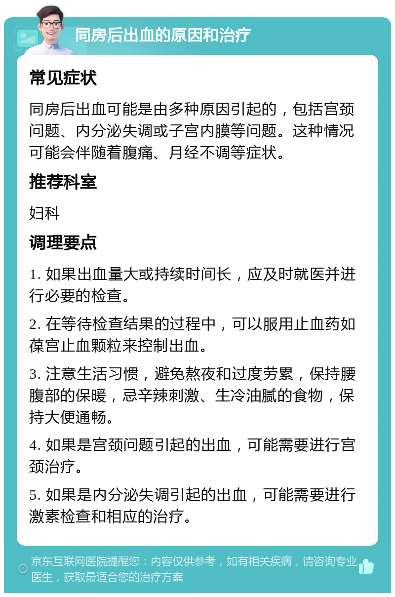 同房后出血的原因和治疗 常见症状 同房后出血可能是由多种原因引起的，包括宫颈问题、内分泌失调或子宫内膜等问题。这种情况可能会伴随着腹痛、月经不调等症状。 推荐科室 妇科 调理要点 1. 如果出血量大或持续时间长，应及时就医并进行必要的检查。 2. 在等待检查结果的过程中，可以服用止血药如葆宫止血颗粒来控制出血。 3. 注意生活习惯，避免熬夜和过度劳累，保持腰腹部的保暖，忌辛辣刺激、生冷油腻的食物，保持大便通畅。 4. 如果是宫颈问题引起的出血，可能需要进行宫颈治疗。 5. 如果是内分泌失调引起的出血，可能需要进行激素检查和相应的治疗。