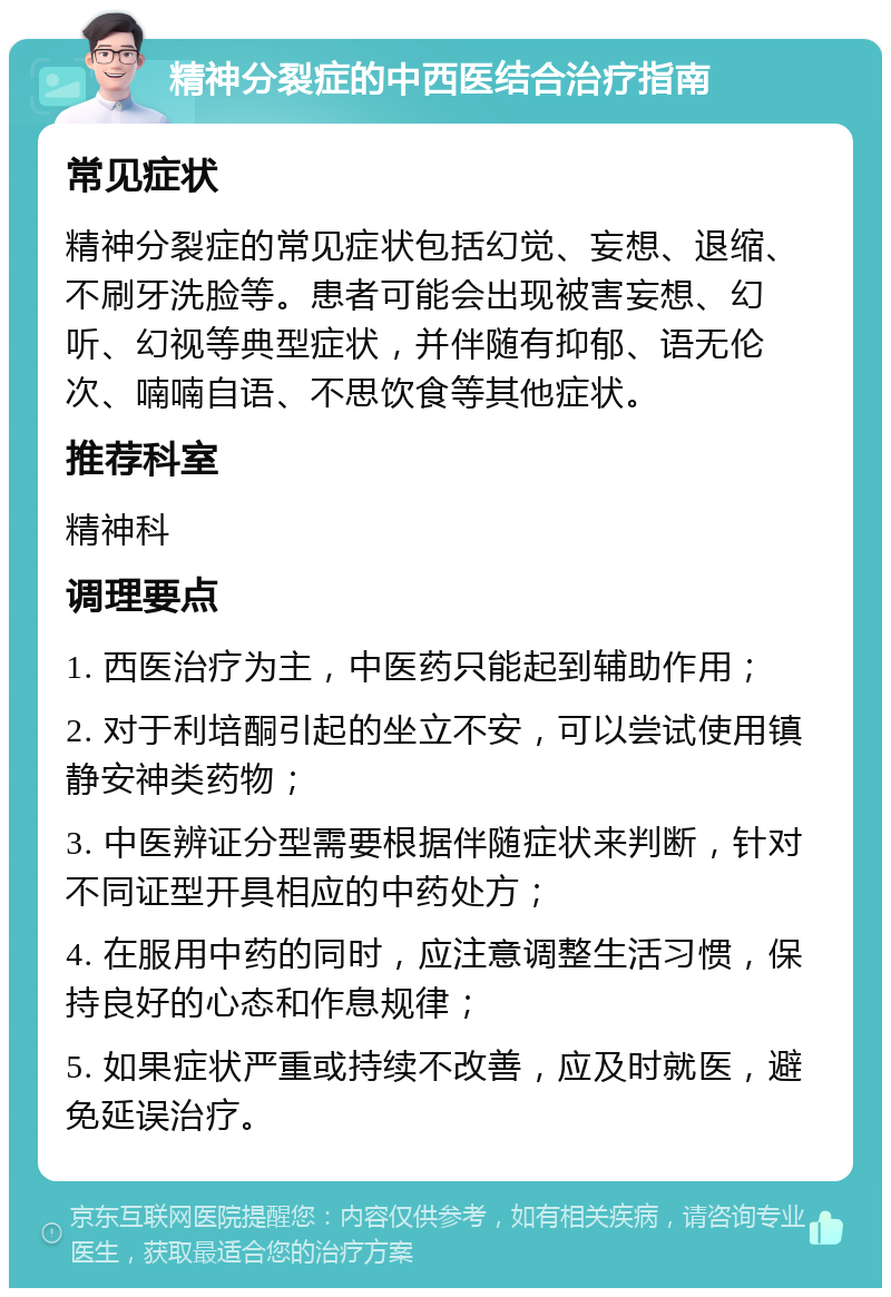 精神分裂症的中西医结合治疗指南 常见症状 精神分裂症的常见症状包括幻觉、妄想、退缩、不刷牙洗脸等。患者可能会出现被害妄想、幻听、幻视等典型症状，并伴随有抑郁、语无伦次、喃喃自语、不思饮食等其他症状。 推荐科室 精神科 调理要点 1. 西医治疗为主，中医药只能起到辅助作用； 2. 对于利培酮引起的坐立不安，可以尝试使用镇静安神类药物； 3. 中医辨证分型需要根据伴随症状来判断，针对不同证型开具相应的中药处方； 4. 在服用中药的同时，应注意调整生活习惯，保持良好的心态和作息规律； 5. 如果症状严重或持续不改善，应及时就医，避免延误治疗。