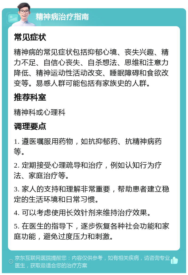 精神病治疗指南 常见症状 精神病的常见症状包括抑郁心境、丧失兴趣、精力不足、自信心丧失、自杀想法、思维和注意力降低、精神运动性活动改变、睡眠障碍和食欲改变等。易感人群可能包括有家族史的人群。 推荐科室 精神科或心理科 调理要点 1. 遵医嘱服用药物，如抗抑郁药、抗精神病药等。 2. 定期接受心理疏导和治疗，例如认知行为疗法、家庭治疗等。 3. 家人的支持和理解非常重要，帮助患者建立稳定的生活环境和日常习惯。 4. 可以考虑使用长效针剂来维持治疗效果。 5. 在医生的指导下，逐步恢复各种社会功能和家庭功能，避免过度压力和刺激。