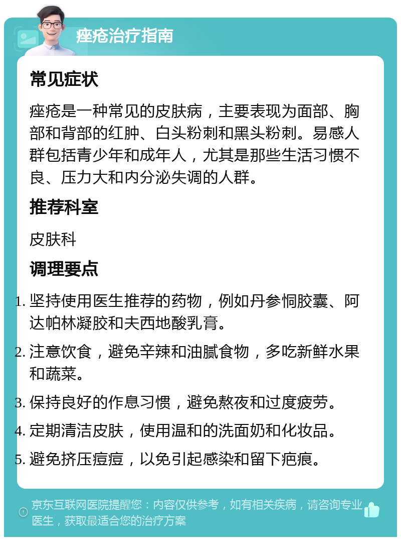 痤疮治疗指南 常见症状 痤疮是一种常见的皮肤病，主要表现为面部、胸部和背部的红肿、白头粉刺和黑头粉刺。易感人群包括青少年和成年人，尤其是那些生活习惯不良、压力大和内分泌失调的人群。 推荐科室 皮肤科 调理要点 坚持使用医生推荐的药物，例如丹参恫胶囊、阿达帕林凝胶和夫西地酸乳膏。 注意饮食，避免辛辣和油腻食物，多吃新鲜水果和蔬菜。 保持良好的作息习惯，避免熬夜和过度疲劳。 定期清洁皮肤，使用温和的洗面奶和化妆品。 避免挤压痘痘，以免引起感染和留下疤痕。