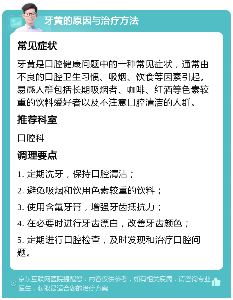 牙黄的原因与治疗方法 常见症状 牙黄是口腔健康问题中的一种常见症状，通常由不良的口腔卫生习惯、吸烟、饮食等因素引起。易感人群包括长期吸烟者、咖啡、红酒等色素较重的饮料爱好者以及不注意口腔清洁的人群。 推荐科室 口腔科 调理要点 1. 定期洗牙，保持口腔清洁； 2. 避免吸烟和饮用色素较重的饮料； 3. 使用含氟牙膏，增强牙齿抵抗力； 4. 在必要时进行牙齿漂白，改善牙齿颜色； 5. 定期进行口腔检查，及时发现和治疗口腔问题。