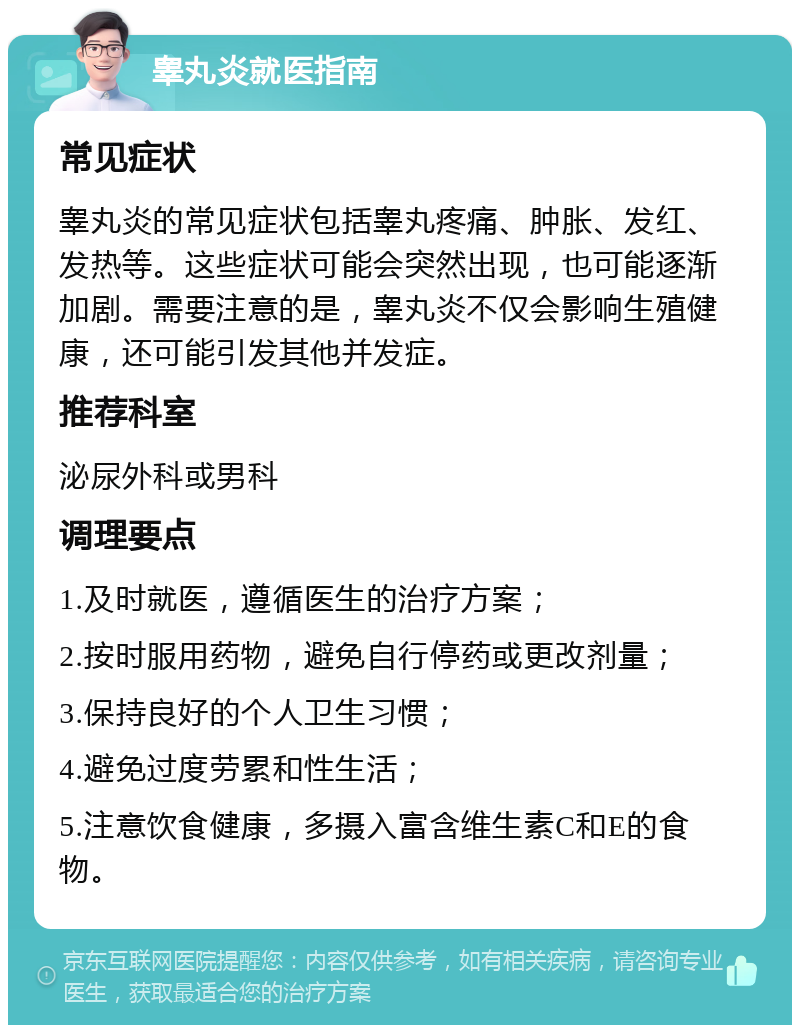 睾丸炎就医指南 常见症状 睾丸炎的常见症状包括睾丸疼痛、肿胀、发红、发热等。这些症状可能会突然出现，也可能逐渐加剧。需要注意的是，睾丸炎不仅会影响生殖健康，还可能引发其他并发症。 推荐科室 泌尿外科或男科 调理要点 1.及时就医，遵循医生的治疗方案； 2.按时服用药物，避免自行停药或更改剂量； 3.保持良好的个人卫生习惯； 4.避免过度劳累和性生活； 5.注意饮食健康，多摄入富含维生素C和E的食物。