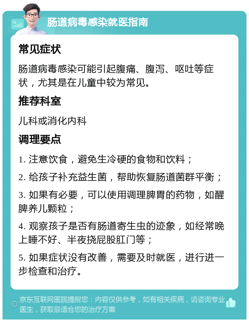 肠道病毒感染就医指南 常见症状 肠道病毒感染可能引起腹痛、腹泻、呕吐等症状，尤其是在儿童中较为常见。 推荐科室 儿科或消化内科 调理要点 1. 注意饮食，避免生冷硬的食物和饮料； 2. 给孩子补充益生菌，帮助恢复肠道菌群平衡； 3. 如果有必要，可以使用调理脾胃的药物，如醒脾养儿颗粒； 4. 观察孩子是否有肠道寄生虫的迹象，如经常晚上睡不好、半夜挠屁股肛门等； 5. 如果症状没有改善，需要及时就医，进行进一步检查和治疗。