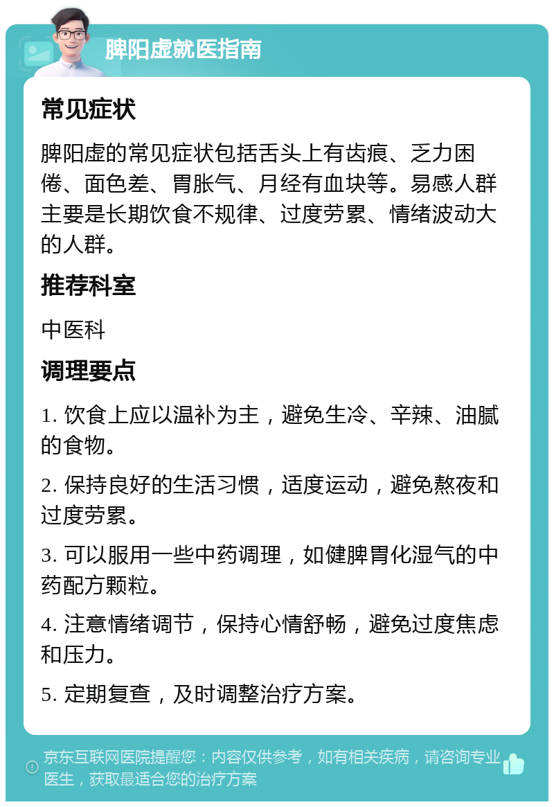 脾阳虚就医指南 常见症状 脾阳虚的常见症状包括舌头上有齿痕、乏力困倦、面色差、胃胀气、月经有血块等。易感人群主要是长期饮食不规律、过度劳累、情绪波动大的人群。 推荐科室 中医科 调理要点 1. 饮食上应以温补为主，避免生冷、辛辣、油腻的食物。 2. 保持良好的生活习惯，适度运动，避免熬夜和过度劳累。 3. 可以服用一些中药调理，如健脾胃化湿气的中药配方颗粒。 4. 注意情绪调节，保持心情舒畅，避免过度焦虑和压力。 5. 定期复查，及时调整治疗方案。