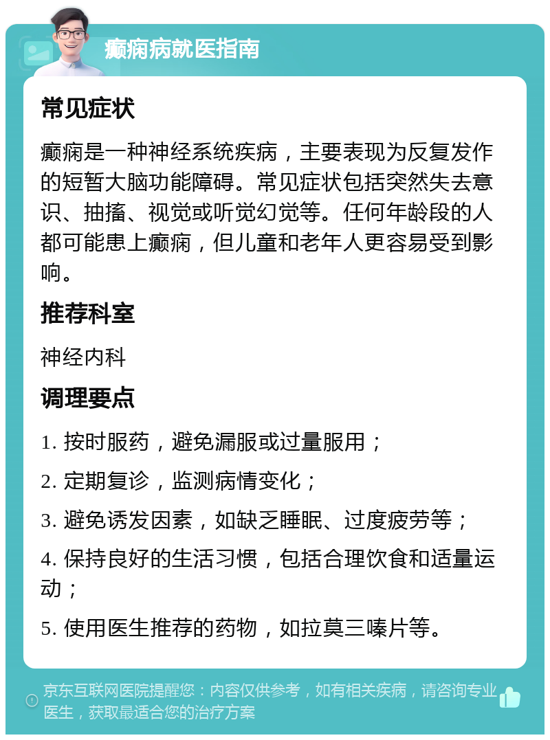 癫痫病就医指南 常见症状 癫痫是一种神经系统疾病，主要表现为反复发作的短暂大脑功能障碍。常见症状包括突然失去意识、抽搐、视觉或听觉幻觉等。任何年龄段的人都可能患上癫痫，但儿童和老年人更容易受到影响。 推荐科室 神经内科 调理要点 1. 按时服药，避免漏服或过量服用； 2. 定期复诊，监测病情变化； 3. 避免诱发因素，如缺乏睡眠、过度疲劳等； 4. 保持良好的生活习惯，包括合理饮食和适量运动； 5. 使用医生推荐的药物，如拉莫三嗪片等。