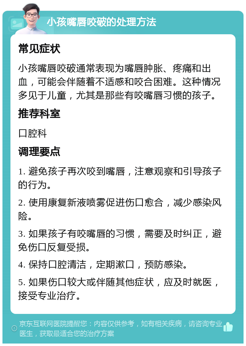 小孩嘴唇咬破的处理方法 常见症状 小孩嘴唇咬破通常表现为嘴唇肿胀、疼痛和出血，可能会伴随着不适感和咬合困难。这种情况多见于儿童，尤其是那些有咬嘴唇习惯的孩子。 推荐科室 口腔科 调理要点 1. 避免孩子再次咬到嘴唇，注意观察和引导孩子的行为。 2. 使用康复新液喷雾促进伤口愈合，减少感染风险。 3. 如果孩子有咬嘴唇的习惯，需要及时纠正，避免伤口反复受损。 4. 保持口腔清洁，定期漱口，预防感染。 5. 如果伤口较大或伴随其他症状，应及时就医，接受专业治疗。