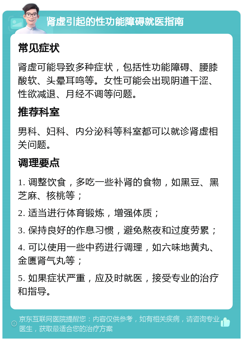 肾虚引起的性功能障碍就医指南 常见症状 肾虚可能导致多种症状，包括性功能障碍、腰膝酸软、头晕耳鸣等。女性可能会出现阴道干涩、性欲减退、月经不调等问题。 推荐科室 男科、妇科、内分泌科等科室都可以就诊肾虚相关问题。 调理要点 1. 调整饮食，多吃一些补肾的食物，如黑豆、黑芝麻、核桃等； 2. 适当进行体育锻炼，增强体质； 3. 保持良好的作息习惯，避免熬夜和过度劳累； 4. 可以使用一些中药进行调理，如六味地黄丸、金匮肾气丸等； 5. 如果症状严重，应及时就医，接受专业的治疗和指导。