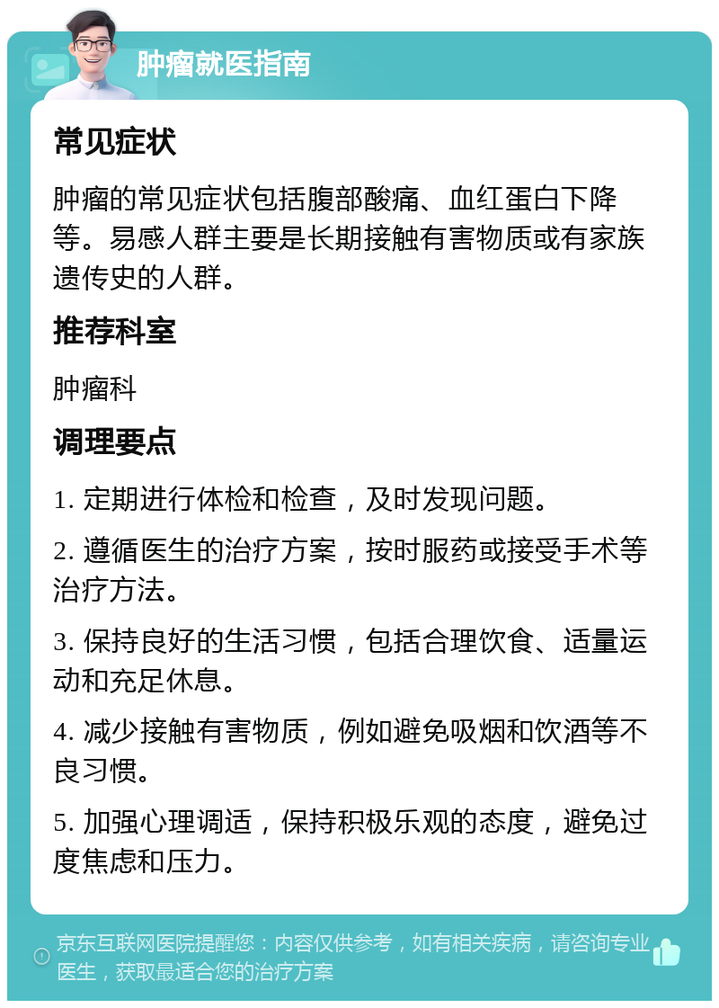 肿瘤就医指南 常见症状 肿瘤的常见症状包括腹部酸痛、血红蛋白下降等。易感人群主要是长期接触有害物质或有家族遗传史的人群。 推荐科室 肿瘤科 调理要点 1. 定期进行体检和检查，及时发现问题。 2. 遵循医生的治疗方案，按时服药或接受手术等治疗方法。 3. 保持良好的生活习惯，包括合理饮食、适量运动和充足休息。 4. 减少接触有害物质，例如避免吸烟和饮酒等不良习惯。 5. 加强心理调适，保持积极乐观的态度，避免过度焦虑和压力。