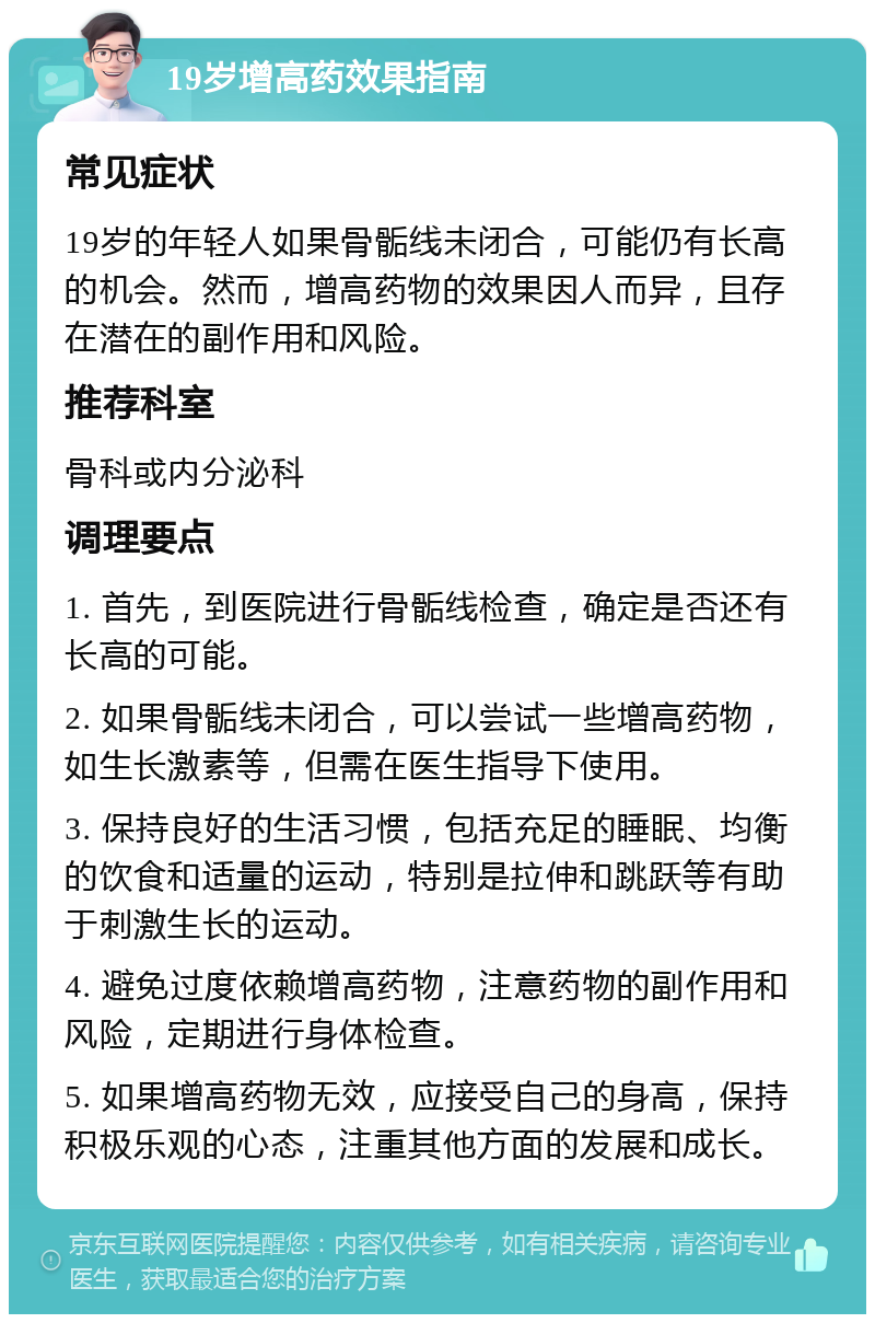 19岁增高药效果指南 常见症状 19岁的年轻人如果骨骺线未闭合，可能仍有长高的机会。然而，增高药物的效果因人而异，且存在潜在的副作用和风险。 推荐科室 骨科或内分泌科 调理要点 1. 首先，到医院进行骨骺线检查，确定是否还有长高的可能。 2. 如果骨骺线未闭合，可以尝试一些增高药物，如生长激素等，但需在医生指导下使用。 3. 保持良好的生活习惯，包括充足的睡眠、均衡的饮食和适量的运动，特别是拉伸和跳跃等有助于刺激生长的运动。 4. 避免过度依赖增高药物，注意药物的副作用和风险，定期进行身体检查。 5. 如果增高药物无效，应接受自己的身高，保持积极乐观的心态，注重其他方面的发展和成长。