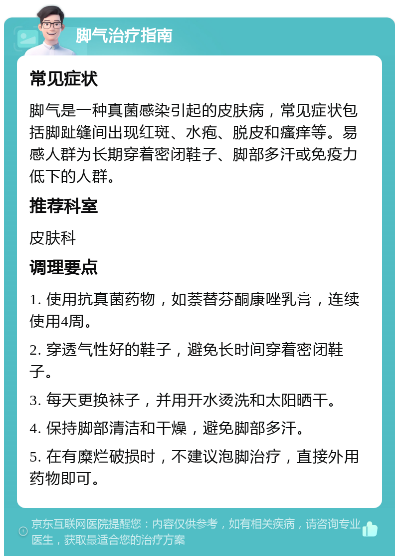 脚气治疗指南 常见症状 脚气是一种真菌感染引起的皮肤病，常见症状包括脚趾缝间出现红斑、水疱、脱皮和瘙痒等。易感人群为长期穿着密闭鞋子、脚部多汗或免疫力低下的人群。 推荐科室 皮肤科 调理要点 1. 使用抗真菌药物，如萘替芬酮康唑乳膏，连续使用4周。 2. 穿透气性好的鞋子，避免长时间穿着密闭鞋子。 3. 每天更换袜子，并用开水烫洗和太阳晒干。 4. 保持脚部清洁和干燥，避免脚部多汗。 5. 在有糜烂破损时，不建议泡脚治疗，直接外用药物即可。