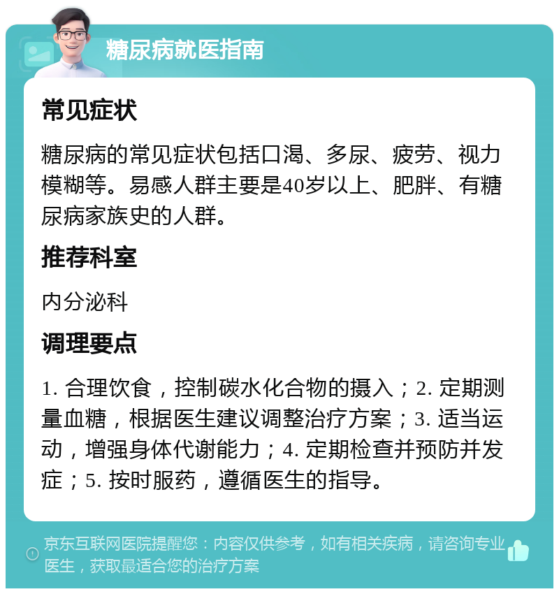 糖尿病就医指南 常见症状 糖尿病的常见症状包括口渴、多尿、疲劳、视力模糊等。易感人群主要是40岁以上、肥胖、有糖尿病家族史的人群。 推荐科室 内分泌科 调理要点 1. 合理饮食，控制碳水化合物的摄入；2. 定期测量血糖，根据医生建议调整治疗方案；3. 适当运动，增强身体代谢能力；4. 定期检查并预防并发症；5. 按时服药，遵循医生的指导。