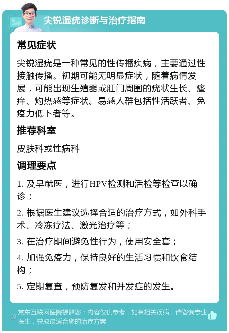 尖锐湿疣诊断与治疗指南 常见症状 尖锐湿疣是一种常见的性传播疾病，主要通过性接触传播。初期可能无明显症状，随着病情发展，可能出现生殖器或肛门周围的疣状生长、瘙痒、灼热感等症状。易感人群包括性活跃者、免疫力低下者等。 推荐科室 皮肤科或性病科 调理要点 1. 及早就医，进行HPV检测和活检等检查以确诊； 2. 根据医生建议选择合适的治疗方式，如外科手术、冷冻疗法、激光治疗等； 3. 在治疗期间避免性行为，使用安全套； 4. 加强免疫力，保持良好的生活习惯和饮食结构； 5. 定期复查，预防复发和并发症的发生。