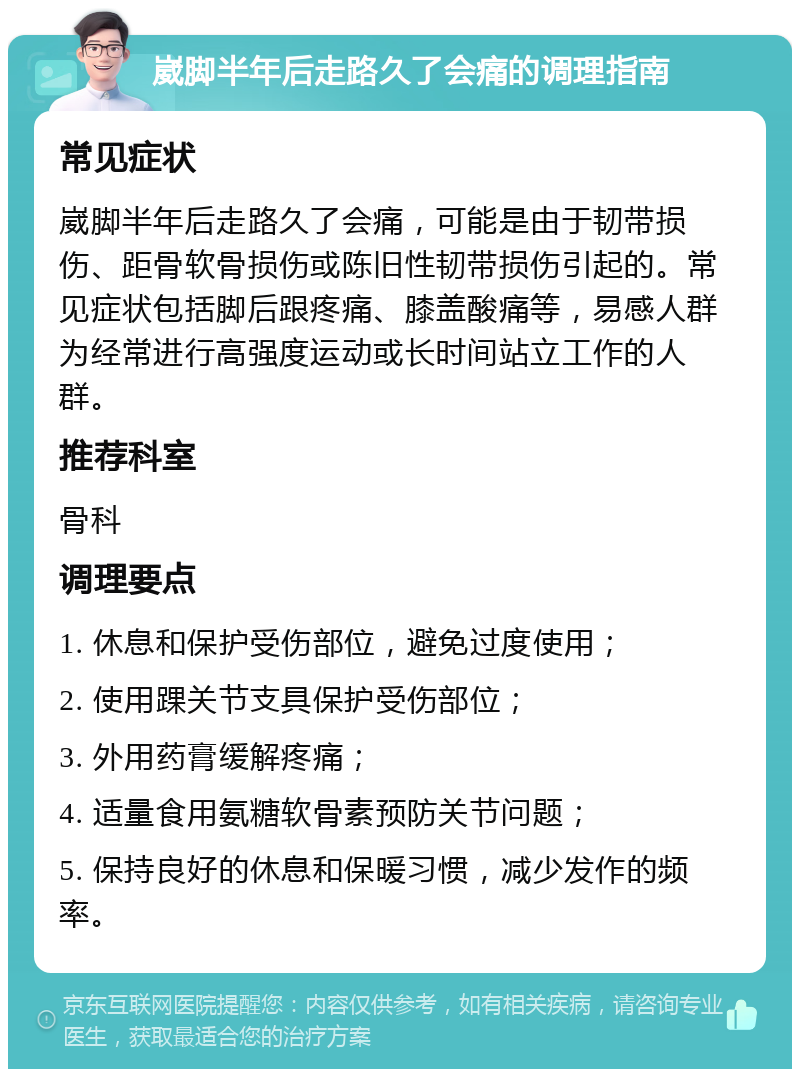 崴脚半年后走路久了会痛的调理指南 常见症状 崴脚半年后走路久了会痛，可能是由于韧带损伤、距骨软骨损伤或陈旧性韧带损伤引起的。常见症状包括脚后跟疼痛、膝盖酸痛等，易感人群为经常进行高强度运动或长时间站立工作的人群。 推荐科室 骨科 调理要点 1. 休息和保护受伤部位，避免过度使用； 2. 使用踝关节支具保护受伤部位； 3. 外用药膏缓解疼痛； 4. 适量食用氨糖软骨素预防关节问题； 5. 保持良好的休息和保暖习惯，减少发作的频率。