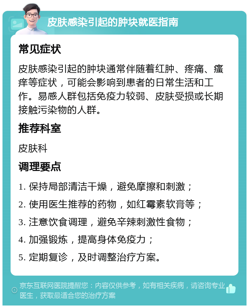 皮肤感染引起的肿块就医指南 常见症状 皮肤感染引起的肿块通常伴随着红肿、疼痛、瘙痒等症状，可能会影响到患者的日常生活和工作。易感人群包括免疫力较弱、皮肤受损或长期接触污染物的人群。 推荐科室 皮肤科 调理要点 1. 保持局部清洁干燥，避免摩擦和刺激； 2. 使用医生推荐的药物，如红霉素软膏等； 3. 注意饮食调理，避免辛辣刺激性食物； 4. 加强锻炼，提高身体免疫力； 5. 定期复诊，及时调整治疗方案。