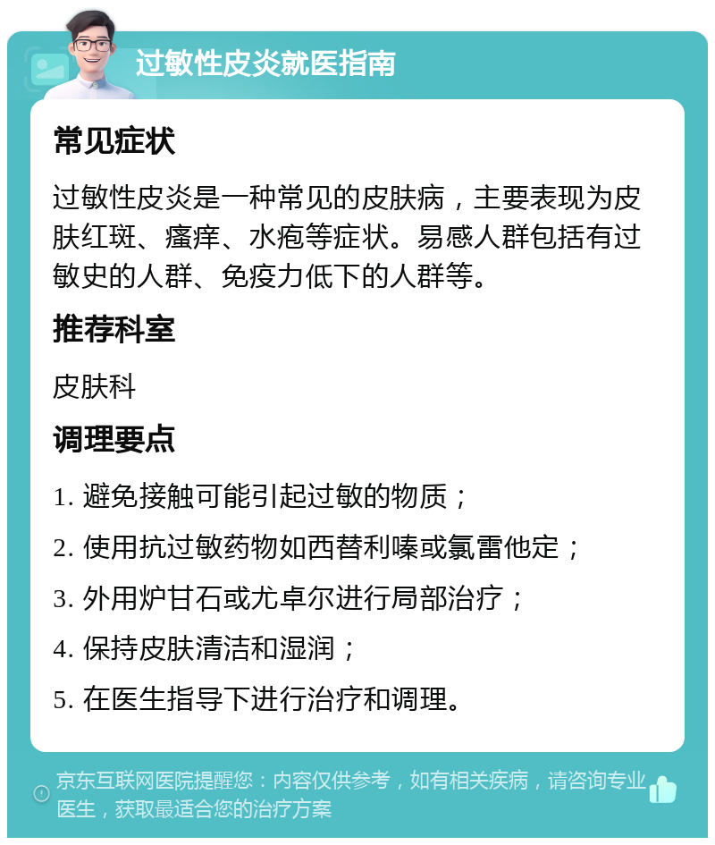 过敏性皮炎就医指南 常见症状 过敏性皮炎是一种常见的皮肤病，主要表现为皮肤红斑、瘙痒、水疱等症状。易感人群包括有过敏史的人群、免疫力低下的人群等。 推荐科室 皮肤科 调理要点 1. 避免接触可能引起过敏的物质； 2. 使用抗过敏药物如西替利嗪或氯雷他定； 3. 外用炉甘石或尤卓尔进行局部治疗； 4. 保持皮肤清洁和湿润； 5. 在医生指导下进行治疗和调理。