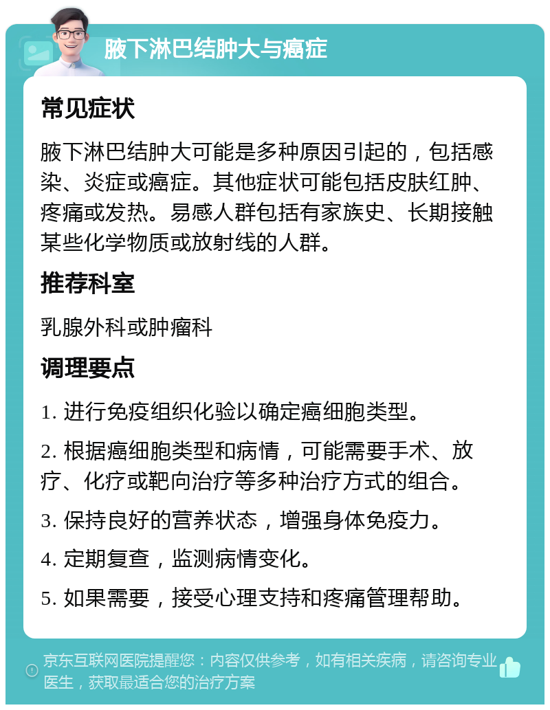 腋下淋巴结肿大与癌症 常见症状 腋下淋巴结肿大可能是多种原因引起的，包括感染、炎症或癌症。其他症状可能包括皮肤红肿、疼痛或发热。易感人群包括有家族史、长期接触某些化学物质或放射线的人群。 推荐科室 乳腺外科或肿瘤科 调理要点 1. 进行免疫组织化验以确定癌细胞类型。 2. 根据癌细胞类型和病情，可能需要手术、放疗、化疗或靶向治疗等多种治疗方式的组合。 3. 保持良好的营养状态，增强身体免疫力。 4. 定期复查，监测病情变化。 5. 如果需要，接受心理支持和疼痛管理帮助。