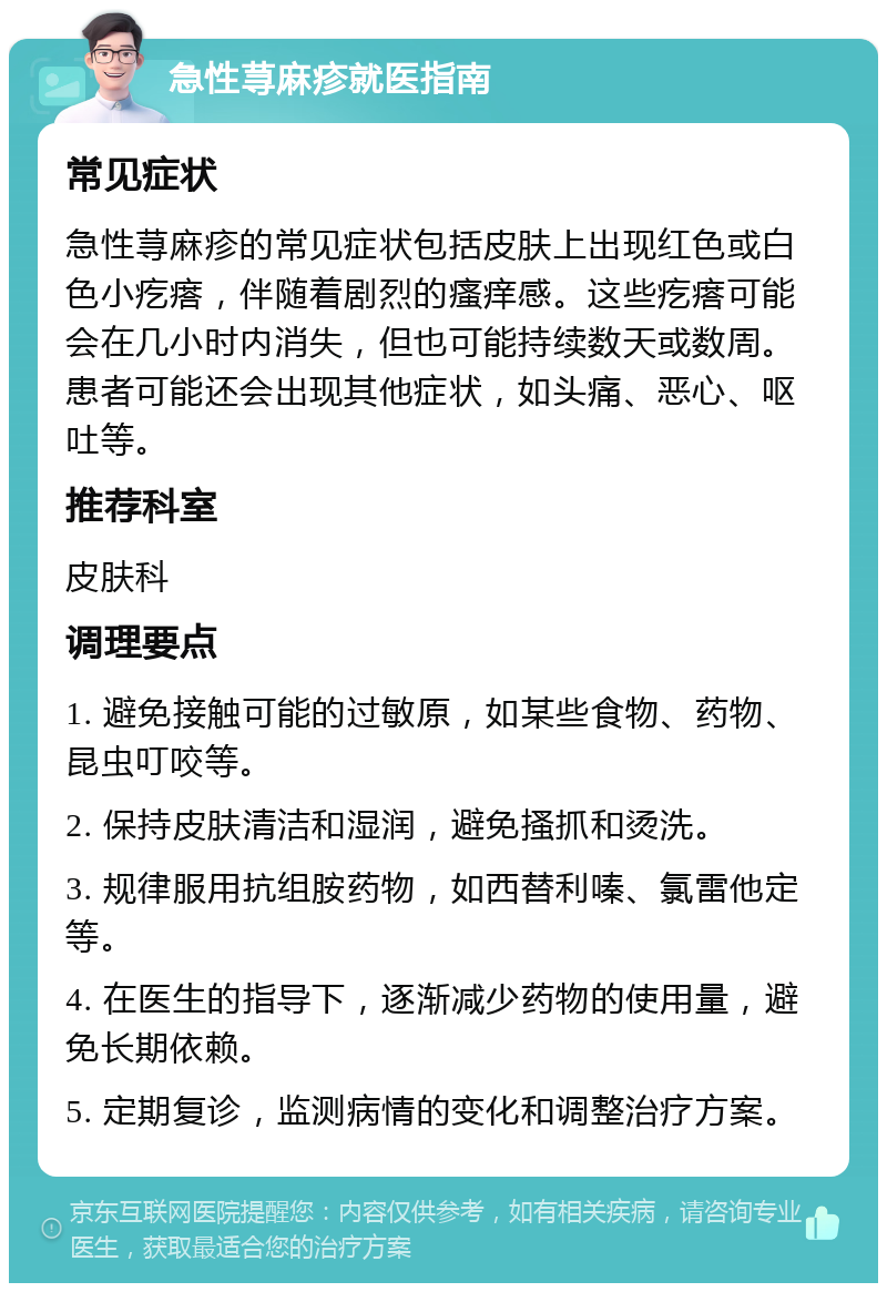 急性荨麻疹就医指南 常见症状 急性荨麻疹的常见症状包括皮肤上出现红色或白色小疙瘩，伴随着剧烈的瘙痒感。这些疙瘩可能会在几小时内消失，但也可能持续数天或数周。患者可能还会出现其他症状，如头痛、恶心、呕吐等。 推荐科室 皮肤科 调理要点 1. 避免接触可能的过敏原，如某些食物、药物、昆虫叮咬等。 2. 保持皮肤清洁和湿润，避免搔抓和烫洗。 3. 规律服用抗组胺药物，如西替利嗪、氯雷他定等。 4. 在医生的指导下，逐渐减少药物的使用量，避免长期依赖。 5. 定期复诊，监测病情的变化和调整治疗方案。