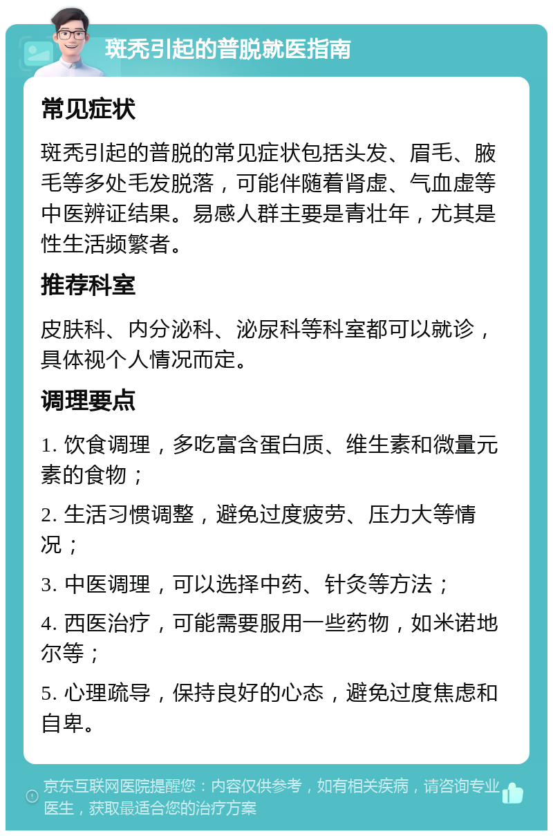 斑秃引起的普脱就医指南 常见症状 斑秃引起的普脱的常见症状包括头发、眉毛、腋毛等多处毛发脱落，可能伴随着肾虚、气血虚等中医辨证结果。易感人群主要是青壮年，尤其是性生活频繁者。 推荐科室 皮肤科、内分泌科、泌尿科等科室都可以就诊，具体视个人情况而定。 调理要点 1. 饮食调理，多吃富含蛋白质、维生素和微量元素的食物； 2. 生活习惯调整，避免过度疲劳、压力大等情况； 3. 中医调理，可以选择中药、针灸等方法； 4. 西医治疗，可能需要服用一些药物，如米诺地尔等； 5. 心理疏导，保持良好的心态，避免过度焦虑和自卑。