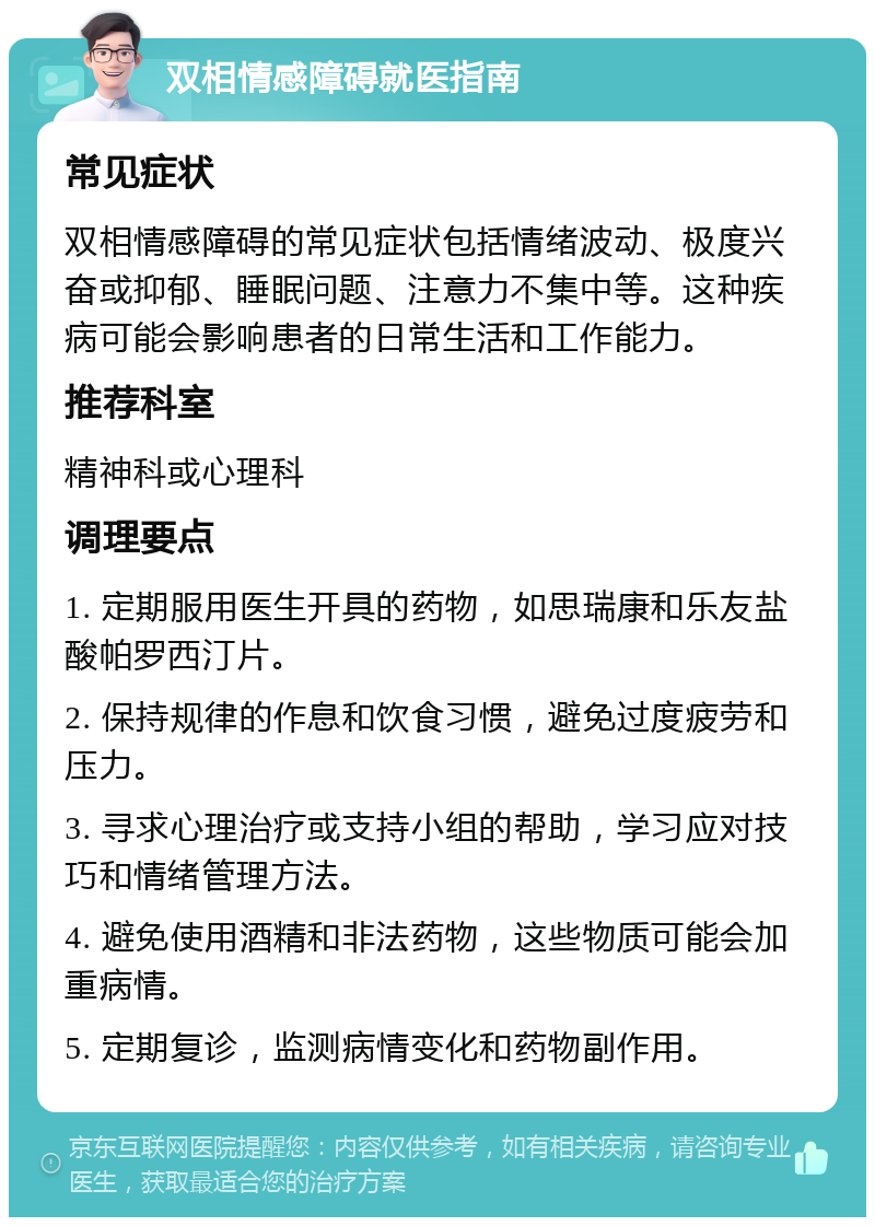 双相情感障碍就医指南 常见症状 双相情感障碍的常见症状包括情绪波动、极度兴奋或抑郁、睡眠问题、注意力不集中等。这种疾病可能会影响患者的日常生活和工作能力。 推荐科室 精神科或心理科 调理要点 1. 定期服用医生开具的药物，如思瑞康和乐友盐酸帕罗西汀片。 2. 保持规律的作息和饮食习惯，避免过度疲劳和压力。 3. 寻求心理治疗或支持小组的帮助，学习应对技巧和情绪管理方法。 4. 避免使用酒精和非法药物，这些物质可能会加重病情。 5. 定期复诊，监测病情变化和药物副作用。