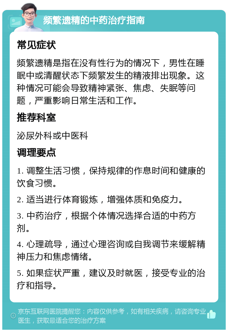 频繁遗精的中药治疗指南 常见症状 频繁遗精是指在没有性行为的情况下，男性在睡眠中或清醒状态下频繁发生的精液排出现象。这种情况可能会导致精神紧张、焦虑、失眠等问题，严重影响日常生活和工作。 推荐科室 泌尿外科或中医科 调理要点 1. 调整生活习惯，保持规律的作息时间和健康的饮食习惯。 2. 适当进行体育锻炼，增强体质和免疫力。 3. 中药治疗，根据个体情况选择合适的中药方剂。 4. 心理疏导，通过心理咨询或自我调节来缓解精神压力和焦虑情绪。 5. 如果症状严重，建议及时就医，接受专业的治疗和指导。