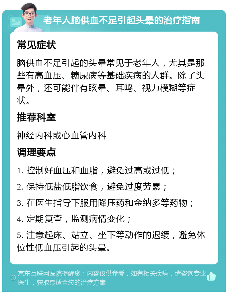 老年人脑供血不足引起头晕的治疗指南 常见症状 脑供血不足引起的头晕常见于老年人，尤其是那些有高血压、糖尿病等基础疾病的人群。除了头晕外，还可能伴有眩晕、耳鸣、视力模糊等症状。 推荐科室 神经内科或心血管内科 调理要点 1. 控制好血压和血脂，避免过高或过低； 2. 保持低盐低脂饮食，避免过度劳累； 3. 在医生指导下服用降压药和金纳多等药物； 4. 定期复查，监测病情变化； 5. 注意起床、站立、坐下等动作的迟缓，避免体位性低血压引起的头晕。