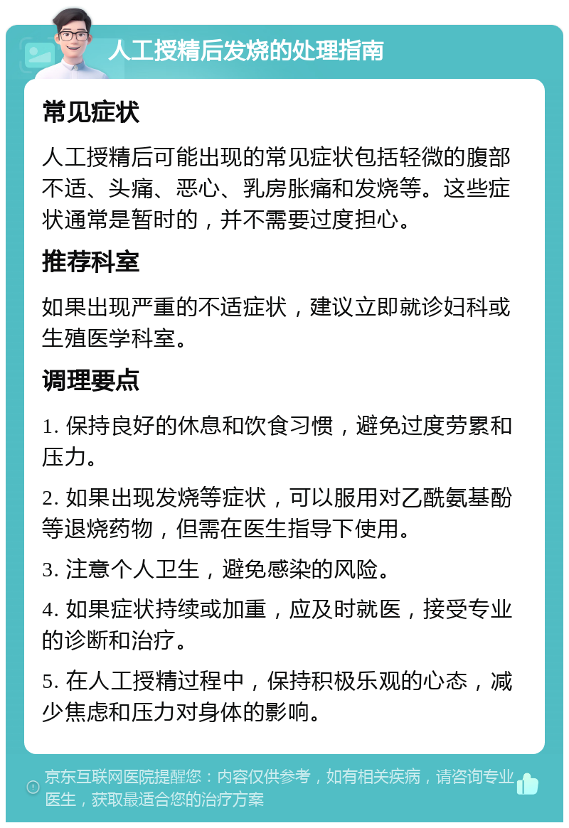 人工授精后发烧的处理指南 常见症状 人工授精后可能出现的常见症状包括轻微的腹部不适、头痛、恶心、乳房胀痛和发烧等。这些症状通常是暂时的，并不需要过度担心。 推荐科室 如果出现严重的不适症状，建议立即就诊妇科或生殖医学科室。 调理要点 1. 保持良好的休息和饮食习惯，避免过度劳累和压力。 2. 如果出现发烧等症状，可以服用对乙酰氨基酚等退烧药物，但需在医生指导下使用。 3. 注意个人卫生，避免感染的风险。 4. 如果症状持续或加重，应及时就医，接受专业的诊断和治疗。 5. 在人工授精过程中，保持积极乐观的心态，减少焦虑和压力对身体的影响。