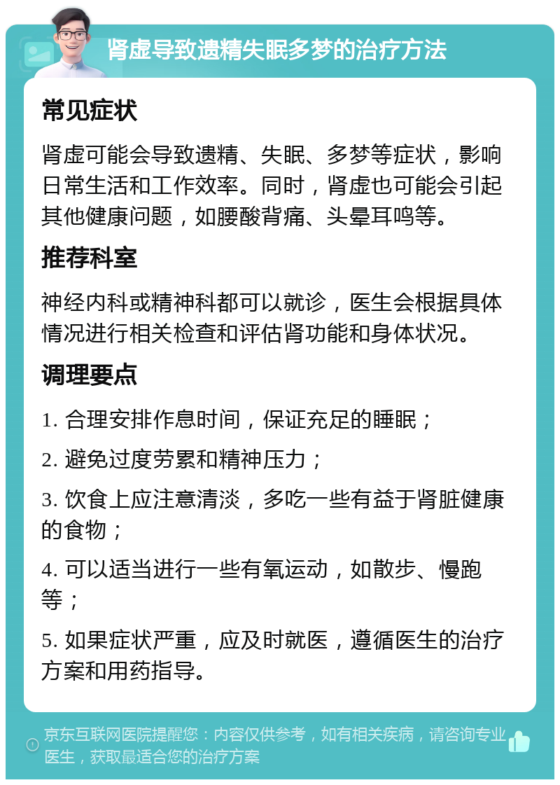 肾虚导致遗精失眠多梦的治疗方法 常见症状 肾虚可能会导致遗精、失眠、多梦等症状，影响日常生活和工作效率。同时，肾虚也可能会引起其他健康问题，如腰酸背痛、头晕耳鸣等。 推荐科室 神经内科或精神科都可以就诊，医生会根据具体情况进行相关检查和评估肾功能和身体状况。 调理要点 1. 合理安排作息时间，保证充足的睡眠； 2. 避免过度劳累和精神压力； 3. 饮食上应注意清淡，多吃一些有益于肾脏健康的食物； 4. 可以适当进行一些有氧运动，如散步、慢跑等； 5. 如果症状严重，应及时就医，遵循医生的治疗方案和用药指导。