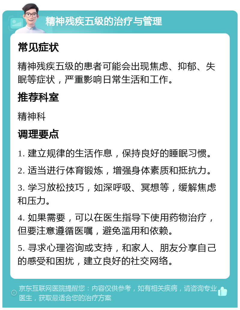 精神残疾五级的治疗与管理 常见症状 精神残疾五级的患者可能会出现焦虑、抑郁、失眠等症状，严重影响日常生活和工作。 推荐科室 精神科 调理要点 1. 建立规律的生活作息，保持良好的睡眠习惯。 2. 适当进行体育锻炼，增强身体素质和抵抗力。 3. 学习放松技巧，如深呼吸、冥想等，缓解焦虑和压力。 4. 如果需要，可以在医生指导下使用药物治疗，但要注意遵循医嘱，避免滥用和依赖。 5. 寻求心理咨询或支持，和家人、朋友分享自己的感受和困扰，建立良好的社交网络。