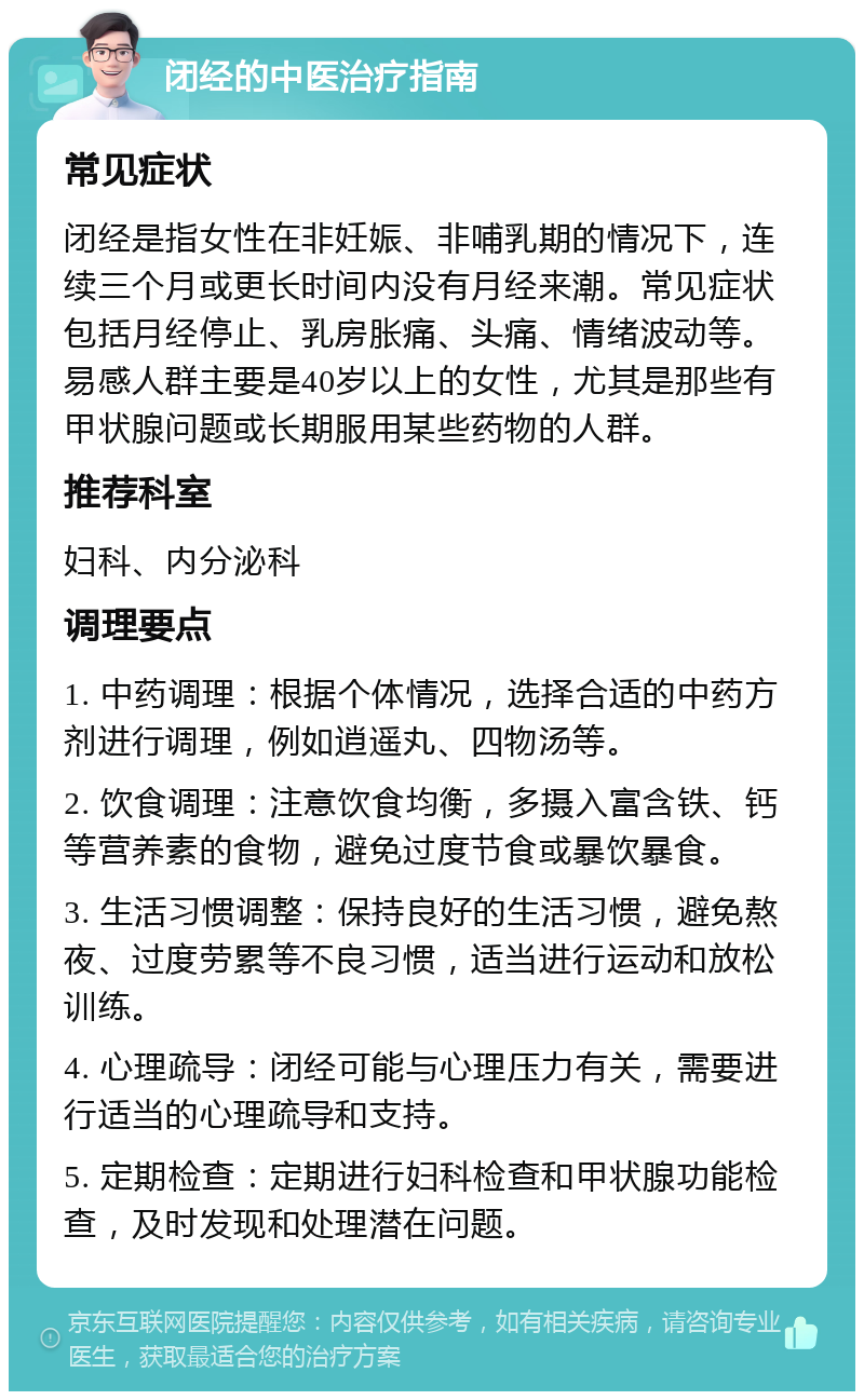 闭经的中医治疗指南 常见症状 闭经是指女性在非妊娠、非哺乳期的情况下，连续三个月或更长时间内没有月经来潮。常见症状包括月经停止、乳房胀痛、头痛、情绪波动等。易感人群主要是40岁以上的女性，尤其是那些有甲状腺问题或长期服用某些药物的人群。 推荐科室 妇科、内分泌科 调理要点 1. 中药调理：根据个体情况，选择合适的中药方剂进行调理，例如逍遥丸、四物汤等。 2. 饮食调理：注意饮食均衡，多摄入富含铁、钙等营养素的食物，避免过度节食或暴饮暴食。 3. 生活习惯调整：保持良好的生活习惯，避免熬夜、过度劳累等不良习惯，适当进行运动和放松训练。 4. 心理疏导：闭经可能与心理压力有关，需要进行适当的心理疏导和支持。 5. 定期检查：定期进行妇科检查和甲状腺功能检查，及时发现和处理潜在问题。