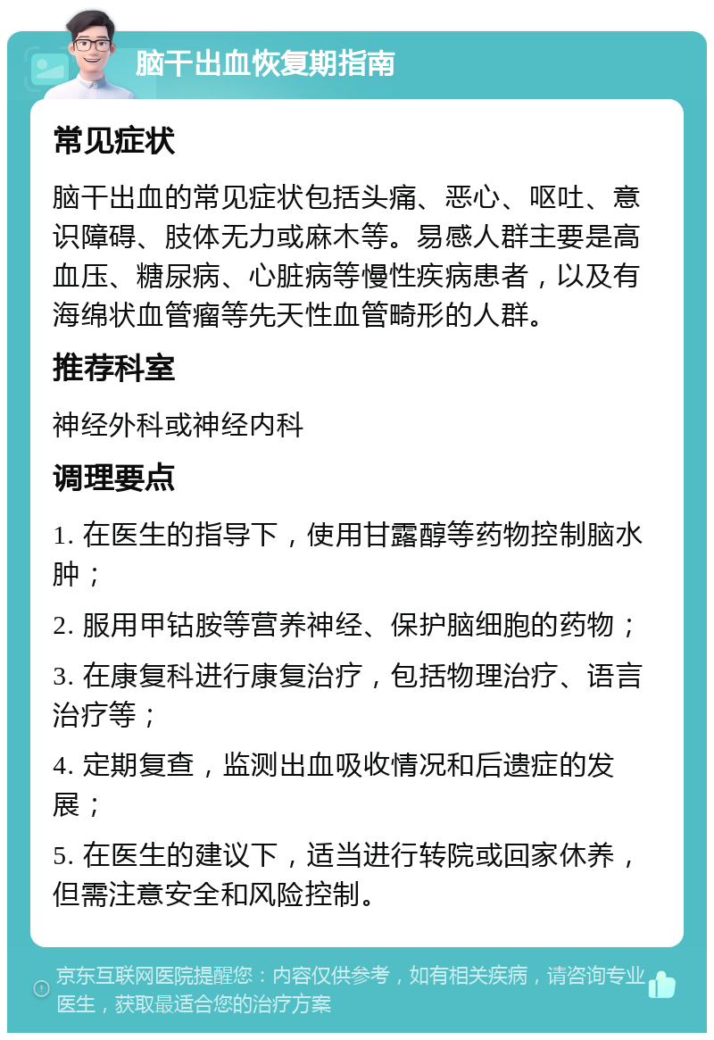 脑干出血恢复期指南 常见症状 脑干出血的常见症状包括头痛、恶心、呕吐、意识障碍、肢体无力或麻木等。易感人群主要是高血压、糖尿病、心脏病等慢性疾病患者，以及有海绵状血管瘤等先天性血管畸形的人群。 推荐科室 神经外科或神经内科 调理要点 1. 在医生的指导下，使用甘露醇等药物控制脑水肿； 2. 服用甲钴胺等营养神经、保护脑细胞的药物； 3. 在康复科进行康复治疗，包括物理治疗、语言治疗等； 4. 定期复查，监测出血吸收情况和后遗症的发展； 5. 在医生的建议下，适当进行转院或回家休养，但需注意安全和风险控制。