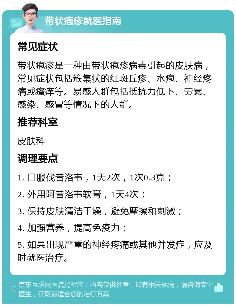 带状疱疹就医指南 常见症状 带状疱疹是一种由带状疱疹病毒引起的皮肤病，常见症状包括簇集状的红斑丘疹、水疱、神经疼痛或瘙痒等。易感人群包括抵抗力低下、劳累、感染、感冒等情况下的人群。 推荐科室 皮肤科 调理要点 1. 口服伐昔洛韦，1天2次，1次0.3克； 2. 外用阿昔洛韦软膏，1天4次； 3. 保持皮肤清洁干燥，避免摩擦和刺激； 4. 加强营养，提高免疫力； 5. 如果出现严重的神经疼痛或其他并发症，应及时就医治疗。