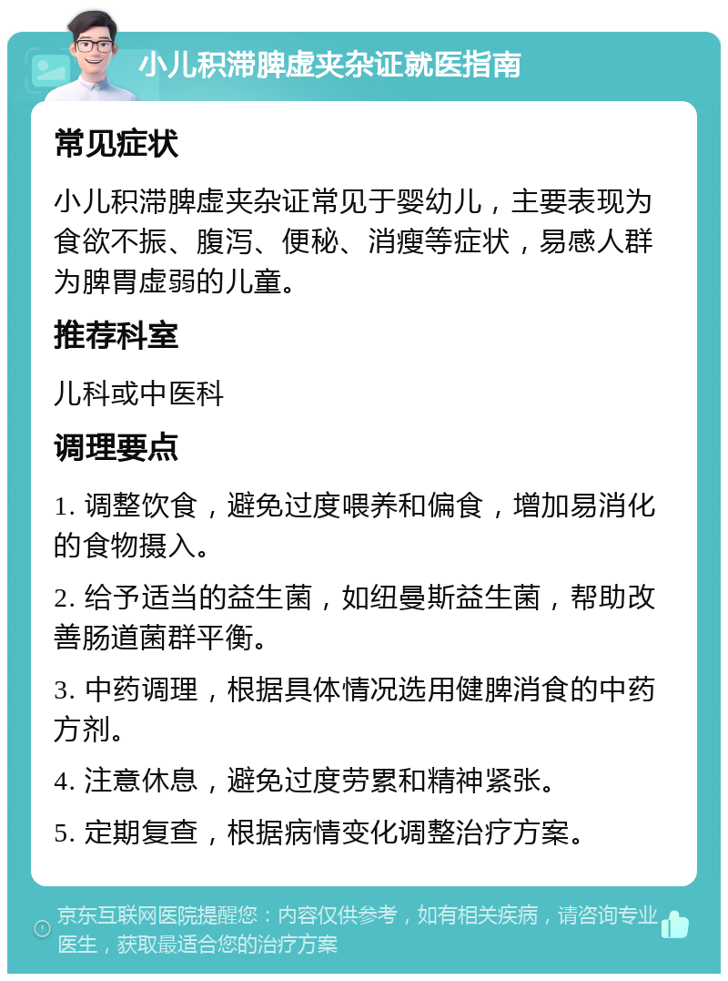 小儿积滞脾虚夹杂证就医指南 常见症状 小儿积滞脾虚夹杂证常见于婴幼儿，主要表现为食欲不振、腹泻、便秘、消瘦等症状，易感人群为脾胃虚弱的儿童。 推荐科室 儿科或中医科 调理要点 1. 调整饮食，避免过度喂养和偏食，增加易消化的食物摄入。 2. 给予适当的益生菌，如纽曼斯益生菌，帮助改善肠道菌群平衡。 3. 中药调理，根据具体情况选用健脾消食的中药方剂。 4. 注意休息，避免过度劳累和精神紧张。 5. 定期复查，根据病情变化调整治疗方案。