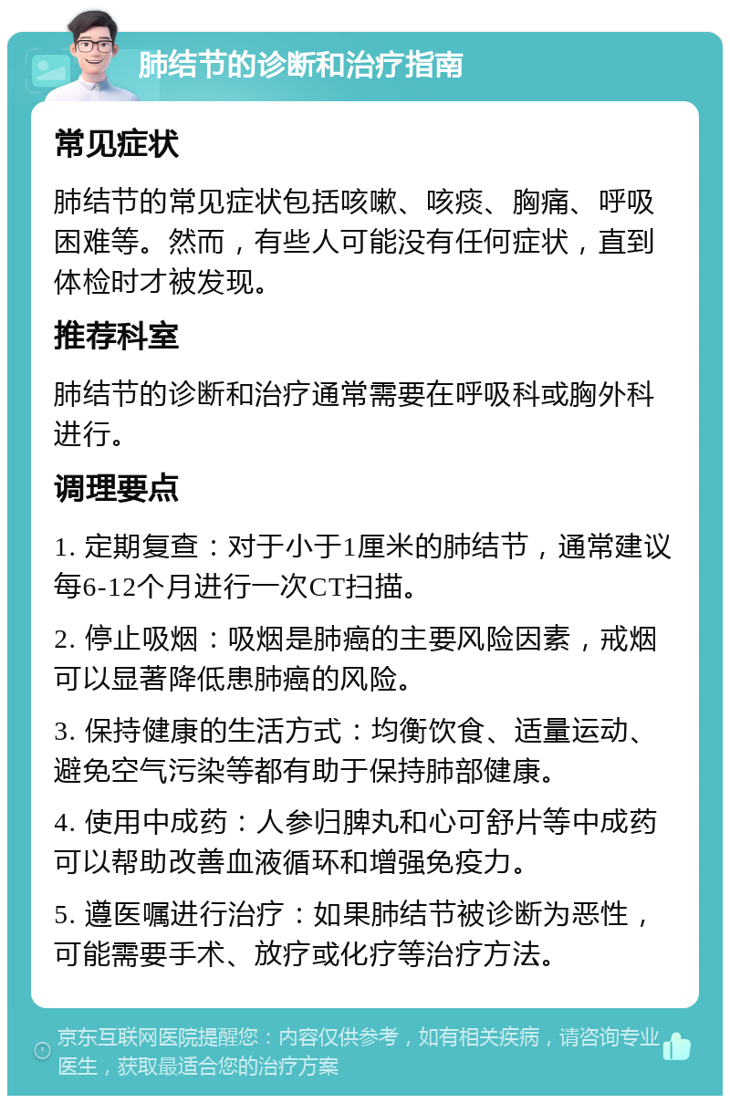 肺结节的诊断和治疗指南 常见症状 肺结节的常见症状包括咳嗽、咳痰、胸痛、呼吸困难等。然而，有些人可能没有任何症状，直到体检时才被发现。 推荐科室 肺结节的诊断和治疗通常需要在呼吸科或胸外科进行。 调理要点 1. 定期复查：对于小于1厘米的肺结节，通常建议每6-12个月进行一次CT扫描。 2. 停止吸烟：吸烟是肺癌的主要风险因素，戒烟可以显著降低患肺癌的风险。 3. 保持健康的生活方式：均衡饮食、适量运动、避免空气污染等都有助于保持肺部健康。 4. 使用中成药：人参归脾丸和心可舒片等中成药可以帮助改善血液循环和增强免疫力。 5. 遵医嘱进行治疗：如果肺结节被诊断为恶性，可能需要手术、放疗或化疗等治疗方法。