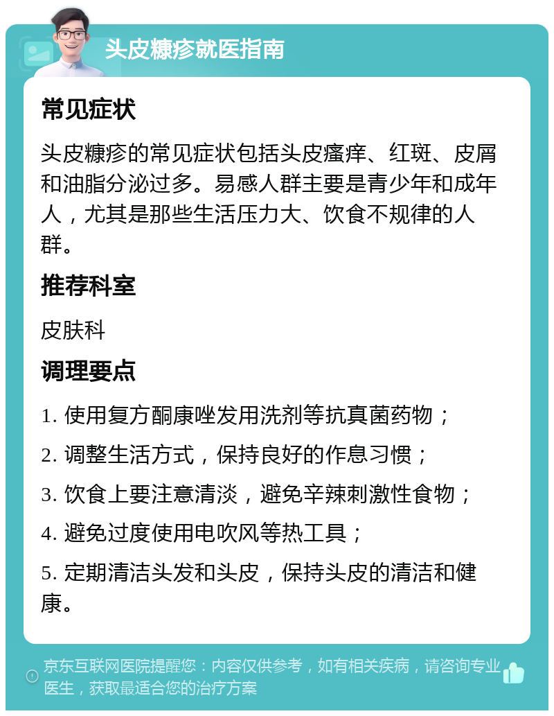 头皮糠疹就医指南 常见症状 头皮糠疹的常见症状包括头皮瘙痒、红斑、皮屑和油脂分泌过多。易感人群主要是青少年和成年人，尤其是那些生活压力大、饮食不规律的人群。 推荐科室 皮肤科 调理要点 1. 使用复方酮康唑发用洗剂等抗真菌药物； 2. 调整生活方式，保持良好的作息习惯； 3. 饮食上要注意清淡，避免辛辣刺激性食物； 4. 避免过度使用电吹风等热工具； 5. 定期清洁头发和头皮，保持头皮的清洁和健康。