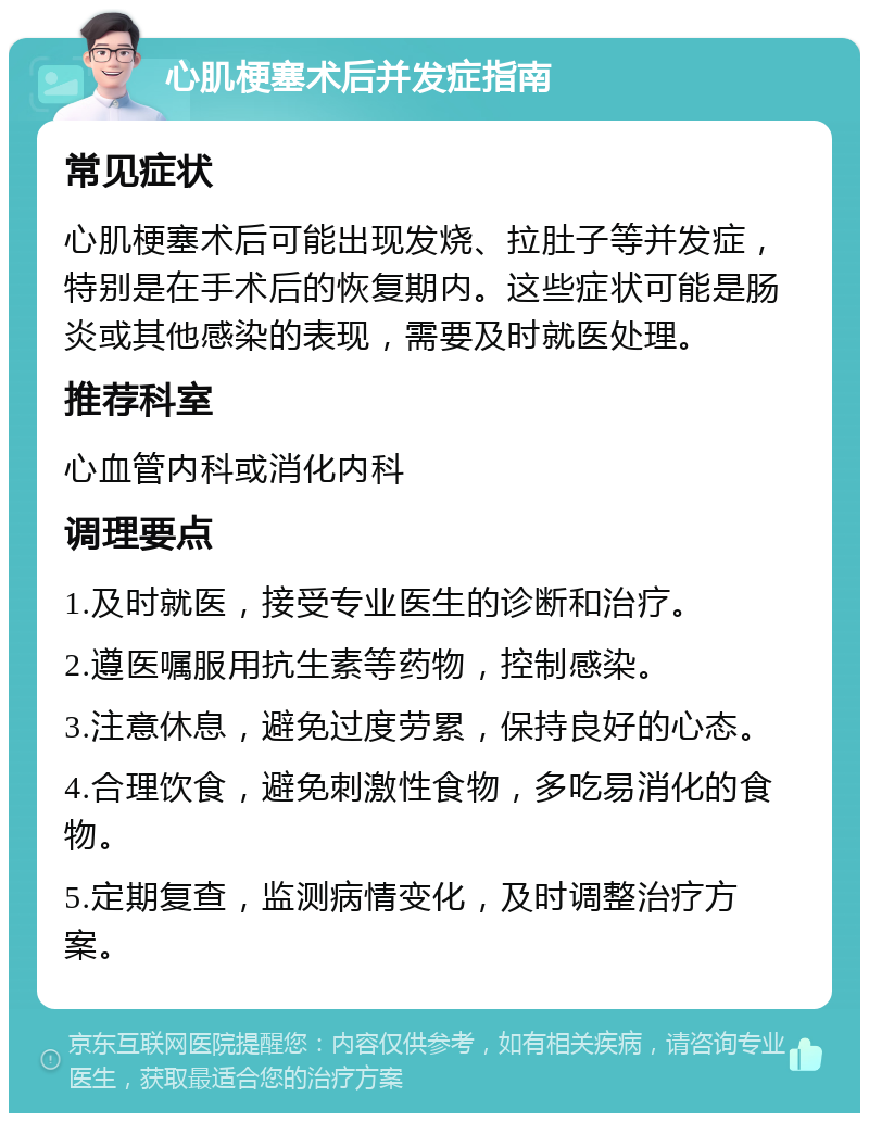 心肌梗塞术后并发症指南 常见症状 心肌梗塞术后可能出现发烧、拉肚子等并发症，特别是在手术后的恢复期内。这些症状可能是肠炎或其他感染的表现，需要及时就医处理。 推荐科室 心血管内科或消化内科 调理要点 1.及时就医，接受专业医生的诊断和治疗。 2.遵医嘱服用抗生素等药物，控制感染。 3.注意休息，避免过度劳累，保持良好的心态。 4.合理饮食，避免刺激性食物，多吃易消化的食物。 5.定期复查，监测病情变化，及时调整治疗方案。