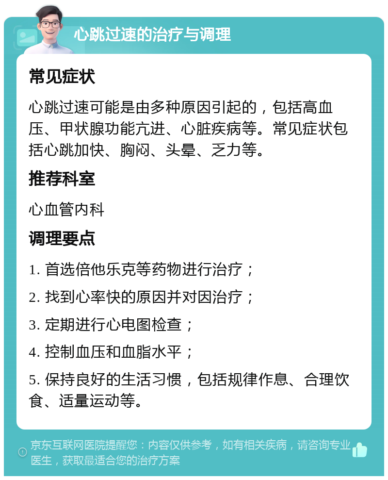 心跳过速的治疗与调理 常见症状 心跳过速可能是由多种原因引起的，包括高血压、甲状腺功能亢进、心脏疾病等。常见症状包括心跳加快、胸闷、头晕、乏力等。 推荐科室 心血管内科 调理要点 1. 首选倍他乐克等药物进行治疗； 2. 找到心率快的原因并对因治疗； 3. 定期进行心电图检查； 4. 控制血压和血脂水平； 5. 保持良好的生活习惯，包括规律作息、合理饮食、适量运动等。