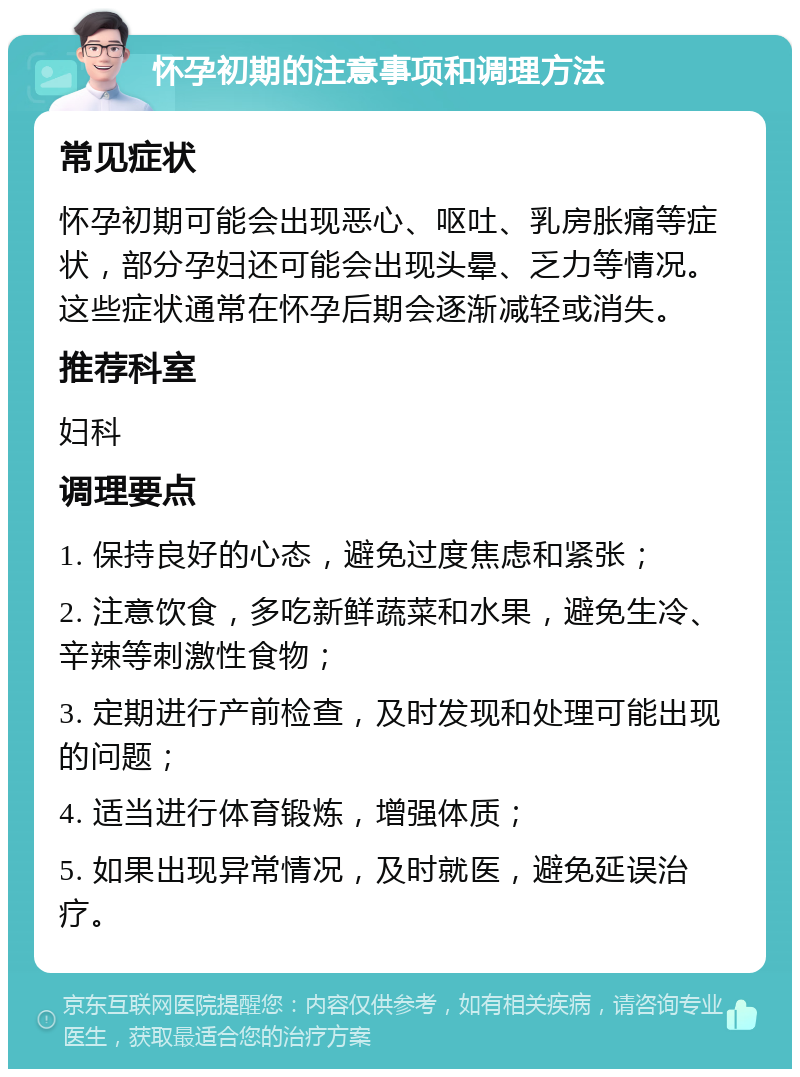 怀孕初期的注意事项和调理方法 常见症状 怀孕初期可能会出现恶心、呕吐、乳房胀痛等症状，部分孕妇还可能会出现头晕、乏力等情况。这些症状通常在怀孕后期会逐渐减轻或消失。 推荐科室 妇科 调理要点 1. 保持良好的心态，避免过度焦虑和紧张； 2. 注意饮食，多吃新鲜蔬菜和水果，避免生冷、辛辣等刺激性食物； 3. 定期进行产前检查，及时发现和处理可能出现的问题； 4. 适当进行体育锻炼，增强体质； 5. 如果出现异常情况，及时就医，避免延误治疗。