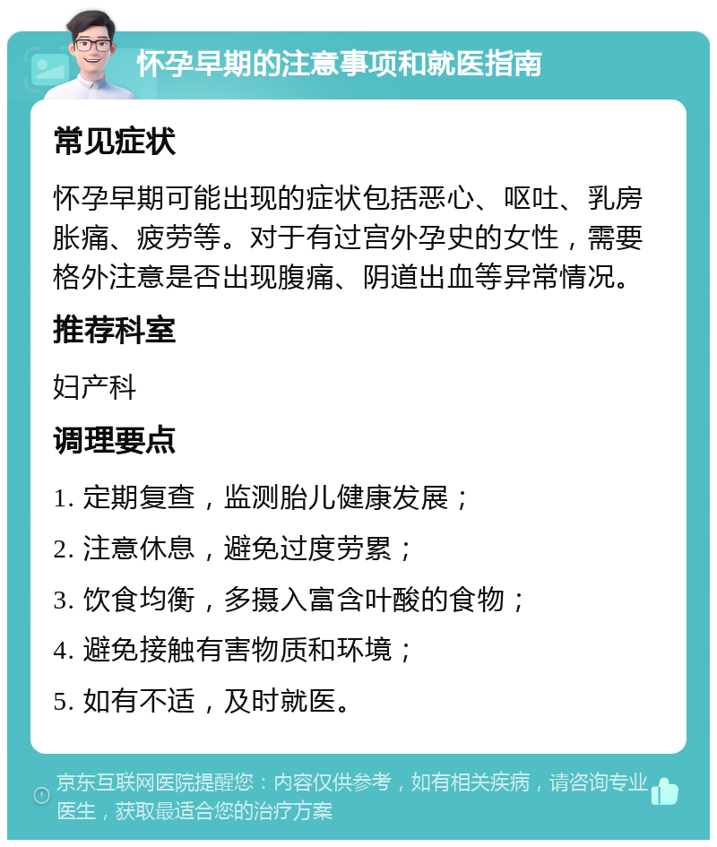 怀孕早期的注意事项和就医指南 常见症状 怀孕早期可能出现的症状包括恶心、呕吐、乳房胀痛、疲劳等。对于有过宫外孕史的女性，需要格外注意是否出现腹痛、阴道出血等异常情况。 推荐科室 妇产科 调理要点 1. 定期复查，监测胎儿健康发展； 2. 注意休息，避免过度劳累； 3. 饮食均衡，多摄入富含叶酸的食物； 4. 避免接触有害物质和环境； 5. 如有不适，及时就医。