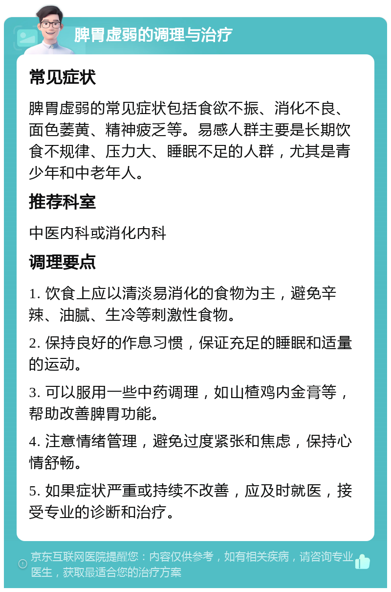 脾胃虚弱的调理与治疗 常见症状 脾胃虚弱的常见症状包括食欲不振、消化不良、面色萎黄、精神疲乏等。易感人群主要是长期饮食不规律、压力大、睡眠不足的人群，尤其是青少年和中老年人。 推荐科室 中医内科或消化内科 调理要点 1. 饮食上应以清淡易消化的食物为主，避免辛辣、油腻、生冷等刺激性食物。 2. 保持良好的作息习惯，保证充足的睡眠和适量的运动。 3. 可以服用一些中药调理，如山楂鸡内金膏等，帮助改善脾胃功能。 4. 注意情绪管理，避免过度紧张和焦虑，保持心情舒畅。 5. 如果症状严重或持续不改善，应及时就医，接受专业的诊断和治疗。