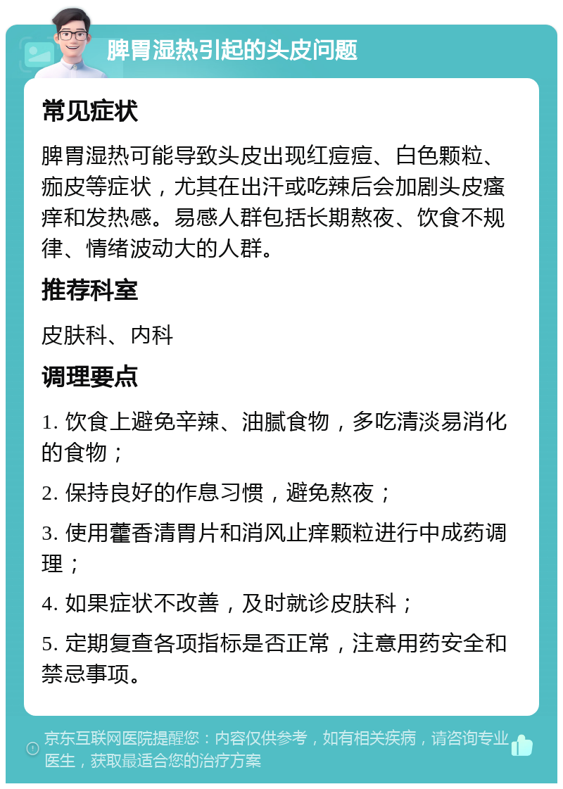 脾胃湿热引起的头皮问题 常见症状 脾胃湿热可能导致头皮出现红痘痘、白色颗粒、痂皮等症状，尤其在出汗或吃辣后会加剧头皮瘙痒和发热感。易感人群包括长期熬夜、饮食不规律、情绪波动大的人群。 推荐科室 皮肤科、内科 调理要点 1. 饮食上避免辛辣、油腻食物，多吃清淡易消化的食物； 2. 保持良好的作息习惯，避免熬夜； 3. 使用藿香清胃片和消风止痒颗粒进行中成药调理； 4. 如果症状不改善，及时就诊皮肤科； 5. 定期复查各项指标是否正常，注意用药安全和禁忌事项。