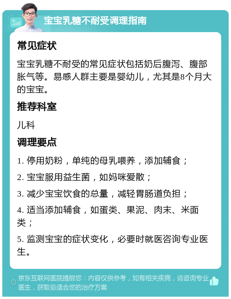 宝宝乳糖不耐受调理指南 常见症状 宝宝乳糖不耐受的常见症状包括奶后腹泻、腹部胀气等。易感人群主要是婴幼儿，尤其是8个月大的宝宝。 推荐科室 儿科 调理要点 1. 停用奶粉，单纯的母乳喂养，添加辅食； 2. 宝宝服用益生菌，如妈咪爱散； 3. 减少宝宝饮食的总量，减轻胃肠道负担； 4. 适当添加辅食，如蛋类、果泥、肉末、米面类； 5. 监测宝宝的症状变化，必要时就医咨询专业医生。