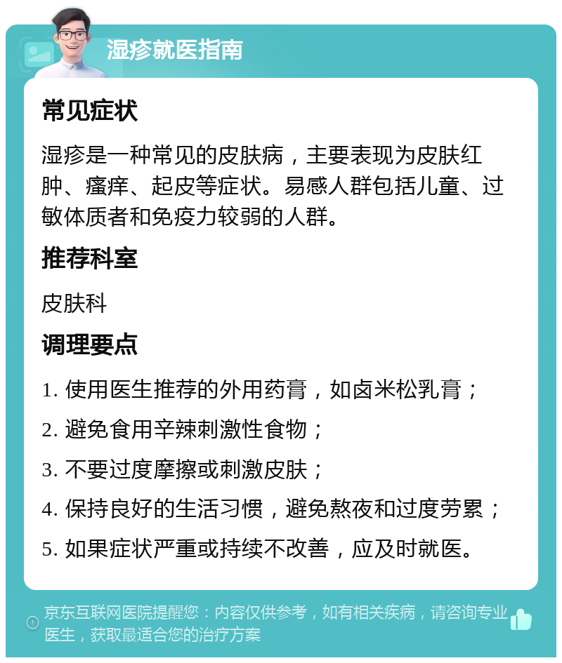 湿疹就医指南 常见症状 湿疹是一种常见的皮肤病，主要表现为皮肤红肿、瘙痒、起皮等症状。易感人群包括儿童、过敏体质者和免疫力较弱的人群。 推荐科室 皮肤科 调理要点 1. 使用医生推荐的外用药膏，如卤米松乳膏； 2. 避免食用辛辣刺激性食物； 3. 不要过度摩擦或刺激皮肤； 4. 保持良好的生活习惯，避免熬夜和过度劳累； 5. 如果症状严重或持续不改善，应及时就医。