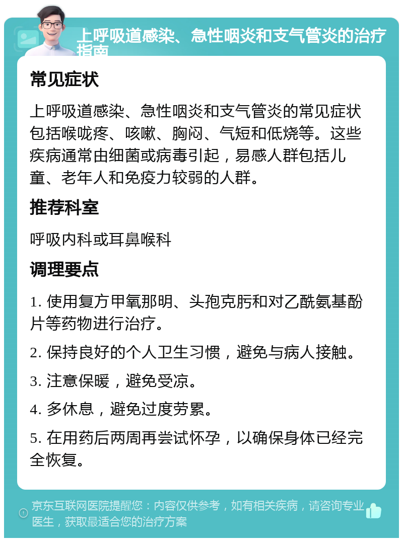 上呼吸道感染、急性咽炎和支气管炎的治疗指南 常见症状 上呼吸道感染、急性咽炎和支气管炎的常见症状包括喉咙疼、咳嗽、胸闷、气短和低烧等。这些疾病通常由细菌或病毒引起，易感人群包括儿童、老年人和免疫力较弱的人群。 推荐科室 呼吸内科或耳鼻喉科 调理要点 1. 使用复方甲氧那明、头孢克肟和对乙酰氨基酚片等药物进行治疗。 2. 保持良好的个人卫生习惯，避免与病人接触。 3. 注意保暖，避免受凉。 4. 多休息，避免过度劳累。 5. 在用药后两周再尝试怀孕，以确保身体已经完全恢复。