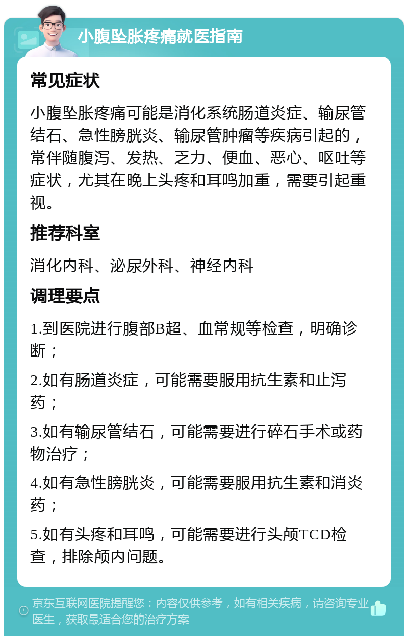 小腹坠胀疼痛就医指南 常见症状 小腹坠胀疼痛可能是消化系统肠道炎症、输尿管结石、急性膀胱炎、输尿管肿瘤等疾病引起的，常伴随腹泻、发热、乏力、便血、恶心、呕吐等症状，尤其在晚上头疼和耳鸣加重，需要引起重视。 推荐科室 消化内科、泌尿外科、神经内科 调理要点 1.到医院进行腹部B超、血常规等检查，明确诊断； 2.如有肠道炎症，可能需要服用抗生素和止泻药； 3.如有输尿管结石，可能需要进行碎石手术或药物治疗； 4.如有急性膀胱炎，可能需要服用抗生素和消炎药； 5.如有头疼和耳鸣，可能需要进行头颅TCD检查，排除颅内问题。