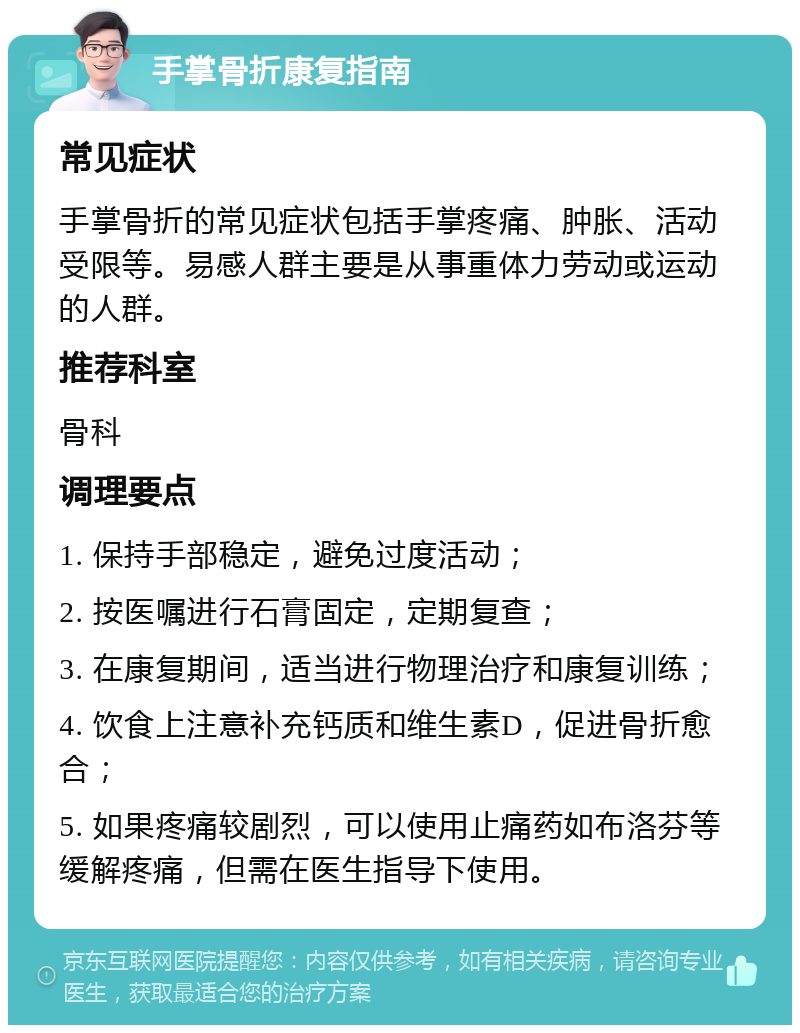 手掌骨折康复指南 常见症状 手掌骨折的常见症状包括手掌疼痛、肿胀、活动受限等。易感人群主要是从事重体力劳动或运动的人群。 推荐科室 骨科 调理要点 1. 保持手部稳定，避免过度活动； 2. 按医嘱进行石膏固定，定期复查； 3. 在康复期间，适当进行物理治疗和康复训练； 4. 饮食上注意补充钙质和维生素D，促进骨折愈合； 5. 如果疼痛较剧烈，可以使用止痛药如布洛芬等缓解疼痛，但需在医生指导下使用。