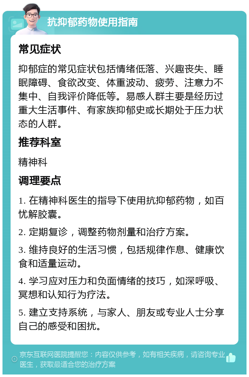 抗抑郁药物使用指南 常见症状 抑郁症的常见症状包括情绪低落、兴趣丧失、睡眠障碍、食欲改变、体重波动、疲劳、注意力不集中、自我评价降低等。易感人群主要是经历过重大生活事件、有家族抑郁史或长期处于压力状态的人群。 推荐科室 精神科 调理要点 1. 在精神科医生的指导下使用抗抑郁药物，如百忧解胶囊。 2. 定期复诊，调整药物剂量和治疗方案。 3. 维持良好的生活习惯，包括规律作息、健康饮食和适量运动。 4. 学习应对压力和负面情绪的技巧，如深呼吸、冥想和认知行为疗法。 5. 建立支持系统，与家人、朋友或专业人士分享自己的感受和困扰。