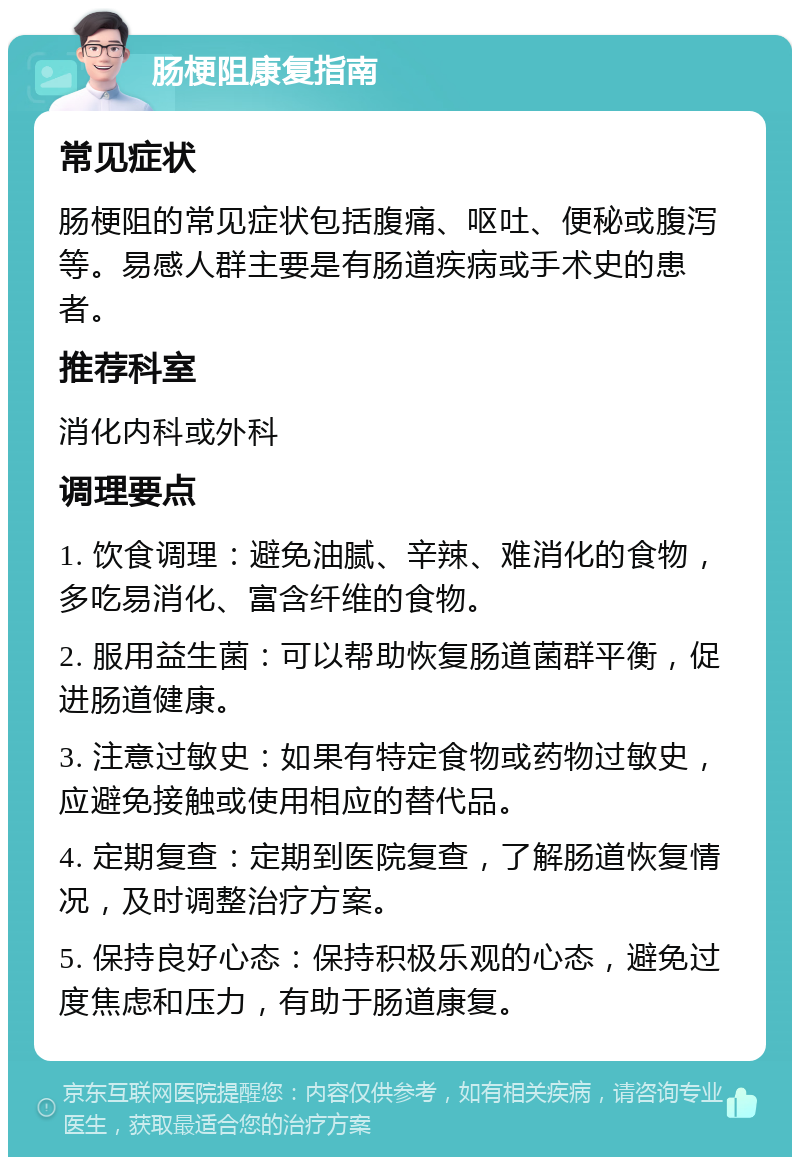 肠梗阻康复指南 常见症状 肠梗阻的常见症状包括腹痛、呕吐、便秘或腹泻等。易感人群主要是有肠道疾病或手术史的患者。 推荐科室 消化内科或外科 调理要点 1. 饮食调理：避免油腻、辛辣、难消化的食物，多吃易消化、富含纤维的食物。 2. 服用益生菌：可以帮助恢复肠道菌群平衡，促进肠道健康。 3. 注意过敏史：如果有特定食物或药物过敏史，应避免接触或使用相应的替代品。 4. 定期复查：定期到医院复查，了解肠道恢复情况，及时调整治疗方案。 5. 保持良好心态：保持积极乐观的心态，避免过度焦虑和压力，有助于肠道康复。