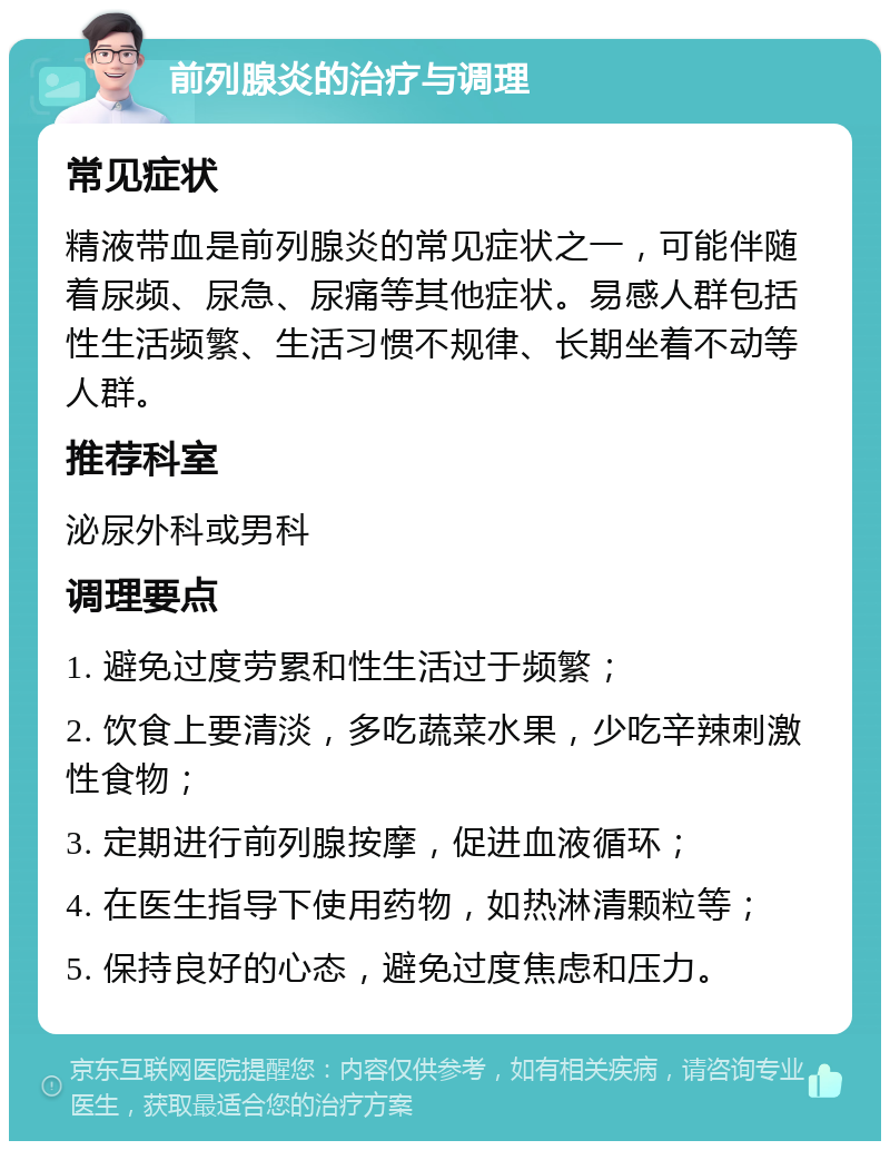 前列腺炎的治疗与调理 常见症状 精液带血是前列腺炎的常见症状之一，可能伴随着尿频、尿急、尿痛等其他症状。易感人群包括性生活频繁、生活习惯不规律、长期坐着不动等人群。 推荐科室 泌尿外科或男科 调理要点 1. 避免过度劳累和性生活过于频繁； 2. 饮食上要清淡，多吃蔬菜水果，少吃辛辣刺激性食物； 3. 定期进行前列腺按摩，促进血液循环； 4. 在医生指导下使用药物，如热淋清颗粒等； 5. 保持良好的心态，避免过度焦虑和压力。