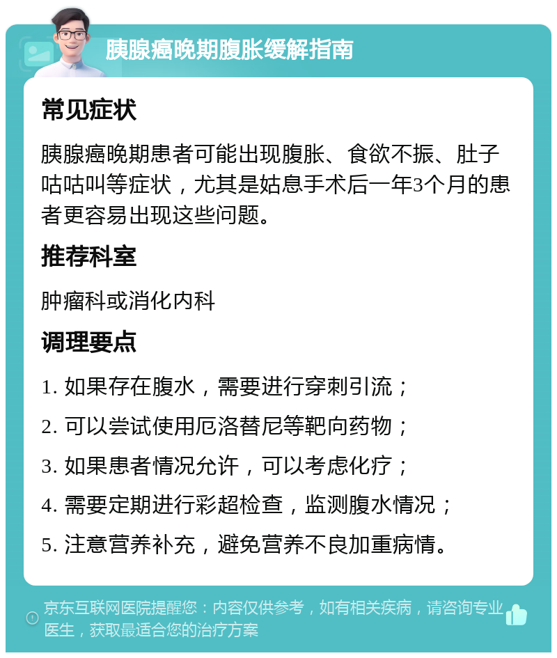 胰腺癌晚期腹胀缓解指南 常见症状 胰腺癌晚期患者可能出现腹胀、食欲不振、肚子咕咕叫等症状，尤其是姑息手术后一年3个月的患者更容易出现这些问题。 推荐科室 肿瘤科或消化内科 调理要点 1. 如果存在腹水，需要进行穿刺引流； 2. 可以尝试使用厄洛替尼等靶向药物； 3. 如果患者情况允许，可以考虑化疗； 4. 需要定期进行彩超检查，监测腹水情况； 5. 注意营养补充，避免营养不良加重病情。