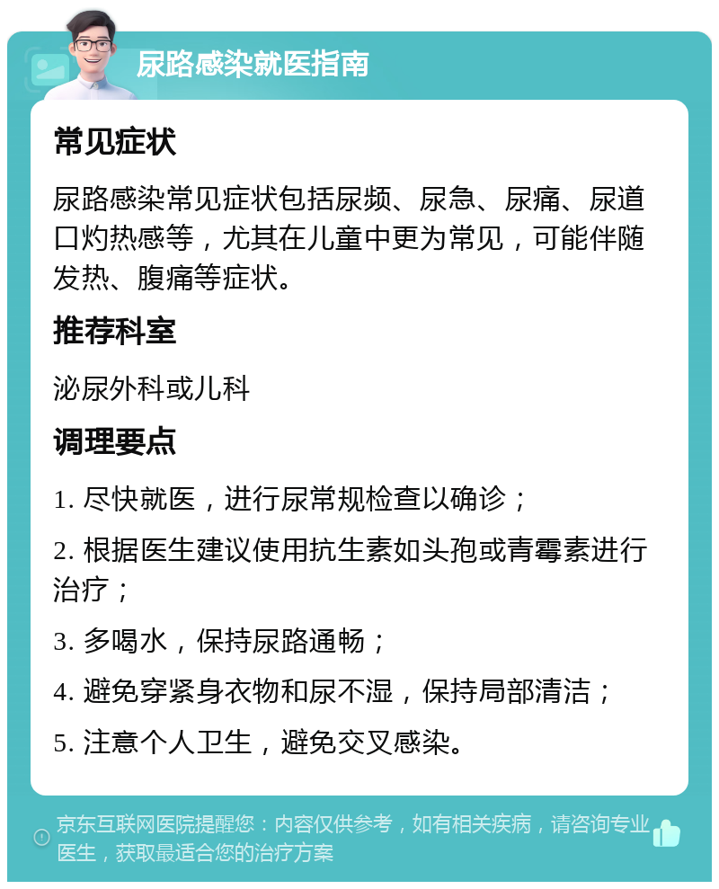 尿路感染就医指南 常见症状 尿路感染常见症状包括尿频、尿急、尿痛、尿道口灼热感等，尤其在儿童中更为常见，可能伴随发热、腹痛等症状。 推荐科室 泌尿外科或儿科 调理要点 1. 尽快就医，进行尿常规检查以确诊； 2. 根据医生建议使用抗生素如头孢或青霉素进行治疗； 3. 多喝水，保持尿路通畅； 4. 避免穿紧身衣物和尿不湿，保持局部清洁； 5. 注意个人卫生，避免交叉感染。